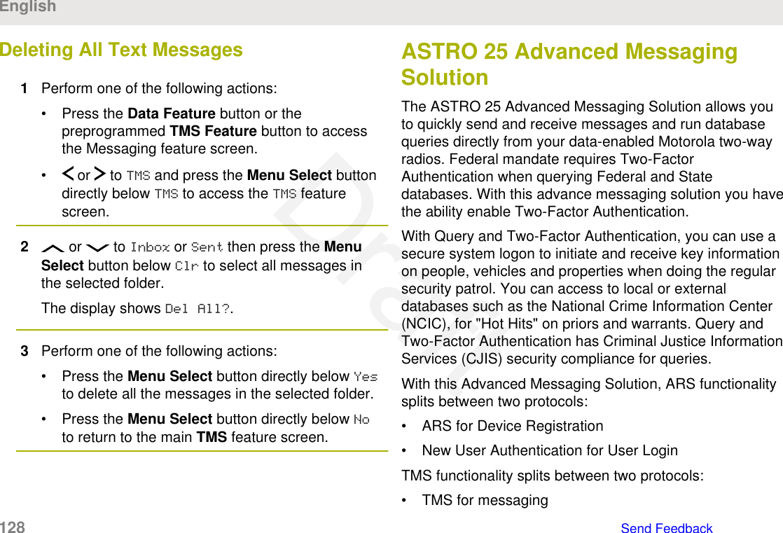 Deleting All Text Messages1Perform one of the following actions:• Press the Data Feature button or thepreprogrammed TMS Feature button to accessthe Messaging feature screen.•  or   to TMS and press the Menu Select buttondirectly below TMS to access the TMS featurescreen.2 or   to Inbox or Sent then press the MenuSelect button below Clr to select all messages inthe selected folder.The display shows Del All?.3Perform one of the following actions:• Press the Menu Select button directly below Yesto delete all the messages in the selected folder.• Press the Menu Select button directly below Noto return to the main TMS feature screen.ASTRO 25 Advanced MessagingSolutionThe ASTRO 25 Advanced Messaging Solution allows youto quickly send and receive messages and run databasequeries directly from your data-enabled Motorola two-wayradios. Federal mandate requires Two-FactorAuthentication when querying Federal and Statedatabases. With this advance messaging solution you havethe ability enable Two-Factor Authentication.With Query and Two-Factor Authentication, you can use asecure system logon to initiate and receive key informationon people, vehicles and properties when doing the regularsecurity patrol. You can access to local or externaldatabases such as the National Crime Information Center(NCIC), for &quot;Hot Hits&quot; on priors and warrants. Query andTwo-Factor Authentication has Criminal Justice InformationServices (CJIS) security compliance for queries.With this Advanced Messaging Solution, ARS functionalitysplits between two protocols:• ARS for Device Registration• New User Authentication for User LoginTMS functionality splits between two protocols:• TMS for messagingEnglish128   Send FeedbackDraft