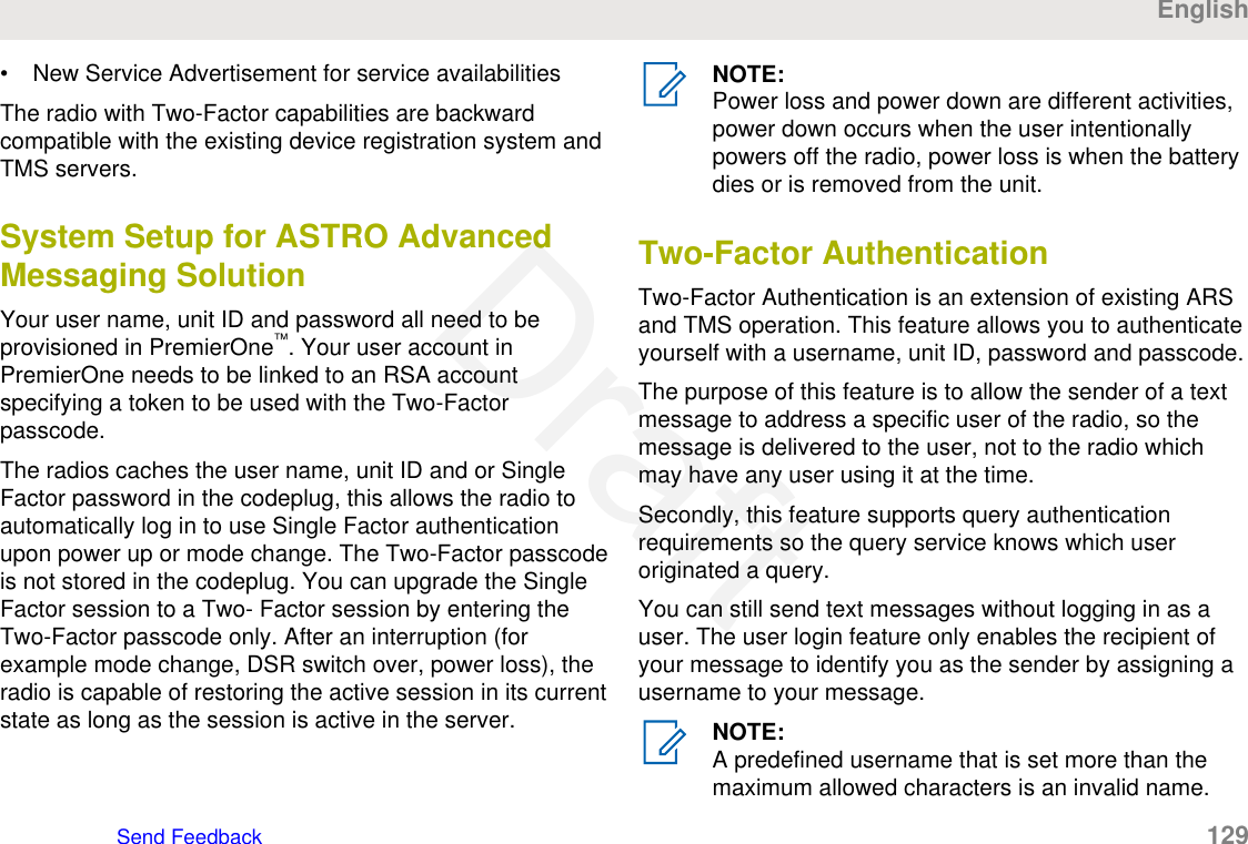 • New Service Advertisement for service availabilitiesThe radio with Two-Factor capabilities are backwardcompatible with the existing device registration system andTMS servers.System Setup for ASTRO AdvancedMessaging SolutionYour user name, unit ID and password all need to beprovisioned in PremierOne™. Your user account inPremierOne needs to be linked to an RSA accountspecifying a token to be used with the Two-Factorpasscode.The radios caches the user name, unit ID and or SingleFactor password in the codeplug, this allows the radio toautomatically log in to use Single Factor authenticationupon power up or mode change. The Two-Factor passcodeis not stored in the codeplug. You can upgrade the SingleFactor session to a Two- Factor session by entering theTwo-Factor passcode only. After an interruption (forexample mode change, DSR switch over, power loss), theradio is capable of restoring the active session in its currentstate as long as the session is active in the server.NOTE:Power loss and power down are different activities,power down occurs when the user intentionallypowers off the radio, power loss is when the batterydies or is removed from the unit.Two-Factor AuthenticationTwo-Factor Authentication is an extension of existing ARSand TMS operation. This feature allows you to authenticateyourself with a username, unit ID, password and passcode.The purpose of this feature is to allow the sender of a textmessage to address a specific user of the radio, so themessage is delivered to the user, not to the radio whichmay have any user using it at the time.Secondly, this feature supports query authenticationrequirements so the query service knows which useroriginated a query.You can still send text messages without logging in as auser. The user login feature only enables the recipient ofyour message to identify you as the sender by assigning ausername to your message.NOTE:A predefined username that is set more than themaximum allowed characters is an invalid name.EnglishSend Feedback   129Draft