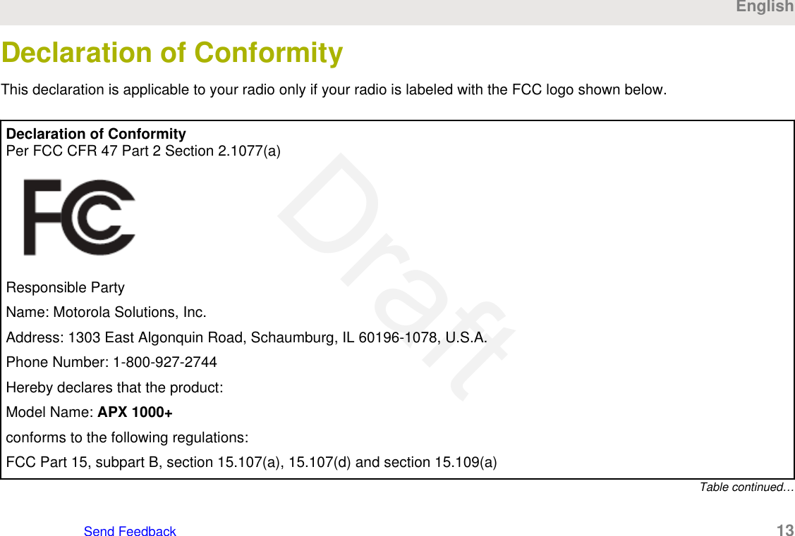 Declaration of ConformityThis declaration is applicable to your radio only if your radio is labeled with the FCC logo shown below.Declaration of ConformityPer FCC CFR 47 Part 2 Section 2.1077(a)Responsible PartyName: Motorola Solutions, Inc.Address: 1303 East Algonquin Road, Schaumburg, IL 60196-1078, U.S.A.Phone Number: 1-800-927-2744Hereby declares that the product:Model Name: APX 1000+conforms to the following regulations:FCC Part 15, subpart B, section 15.107(a), 15.107(d) and section 15.109(a)Table continued…EnglishSend Feedback   13Draft