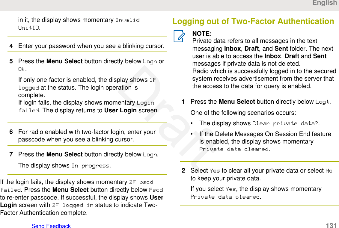 in it, the display shows momentary InvalidUnitID.4Enter your password when you see a blinking cursor.5Press the Menu Select button directly below Logn orOk.If only one-factor is enabled, the display shows 1Flogged at the status. The login operation iscomplete.If login fails, the display shows momentary Loginfailed. The display returns to User Login screen.6For radio enabled with two-factor login, enter yourpasscode when you see a blinking cursor.7Press the Menu Select button directly below Logn.The display shows In progress.If the login fails, the display shows momentary 2F pscdfailed. Press the Menu Select button directly below Pscdto re-enter passcode. If successful, the display shows UserLogin screen with 2F logged in status to indicate Two-Factor Authentication complete.Logging out of Two-Factor AuthenticationNOTE:Private data refers to all messages in the textmessaging Inbox, Draft, and Sent folder. The nextuser is able to access the Inbox, Draft and Sentmessages if private data is not deleted.Radio which is successfully logged in to the securedsystem receives advertisement from the server thatthe access to the data for query is enabled.1Press the Menu Select button directly below Logt.One of the following scenarios occurs:• The display shows Clear private data?.• If the Delete Messages On Session End featureis enabled, the display shows momentaryPrivate data cleared.2Select Yes to clear all your private data or select Noto keep your private data.If you select Yes, the display shows momentaryPrivate data cleared.EnglishSend Feedback   131Draft