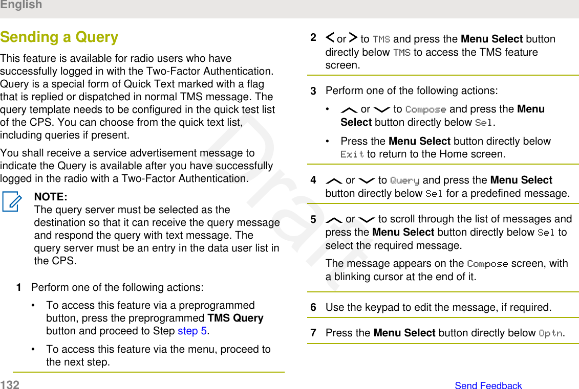 Sending a QueryThis feature is available for radio users who havesuccessfully logged in with the Two-Factor Authentication.Query is a special form of Quick Text marked with a flagthat is replied or dispatched in normal TMS message. Thequery template needs to be configured in the quick test listof the CPS. You can choose from the quick text list,including queries if present.You shall receive a service advertisement message toindicate the Query is available after you have successfullylogged in the radio with a Two-Factor Authentication.NOTE:The query server must be selected as thedestination so that it can receive the query messageand respond the query with text message. Thequery server must be an entry in the data user list inthe CPS.1Perform one of the following actions:• To access this feature via a preprogrammedbutton, press the preprogrammed TMS Querybutton and proceed to Step step 5.• To access this feature via the menu, proceed tothe next step.2 or   to TMS and press the Menu Select buttondirectly below TMS to access the TMS featurescreen.3Perform one of the following actions:•  or   to Compose and press the MenuSelect button directly below Sel.• Press the Menu Select button directly belowExit to return to the Home screen.4 or   to Query and press the Menu Selectbutton directly below Sel for a predefined message.5 or   to scroll through the list of messages andpress the Menu Select button directly below Sel toselect the required message.The message appears on the Compose screen, witha blinking cursor at the end of it.6Use the keypad to edit the message, if required.7Press the Menu Select button directly below Optn.English132   Send FeedbackDraft