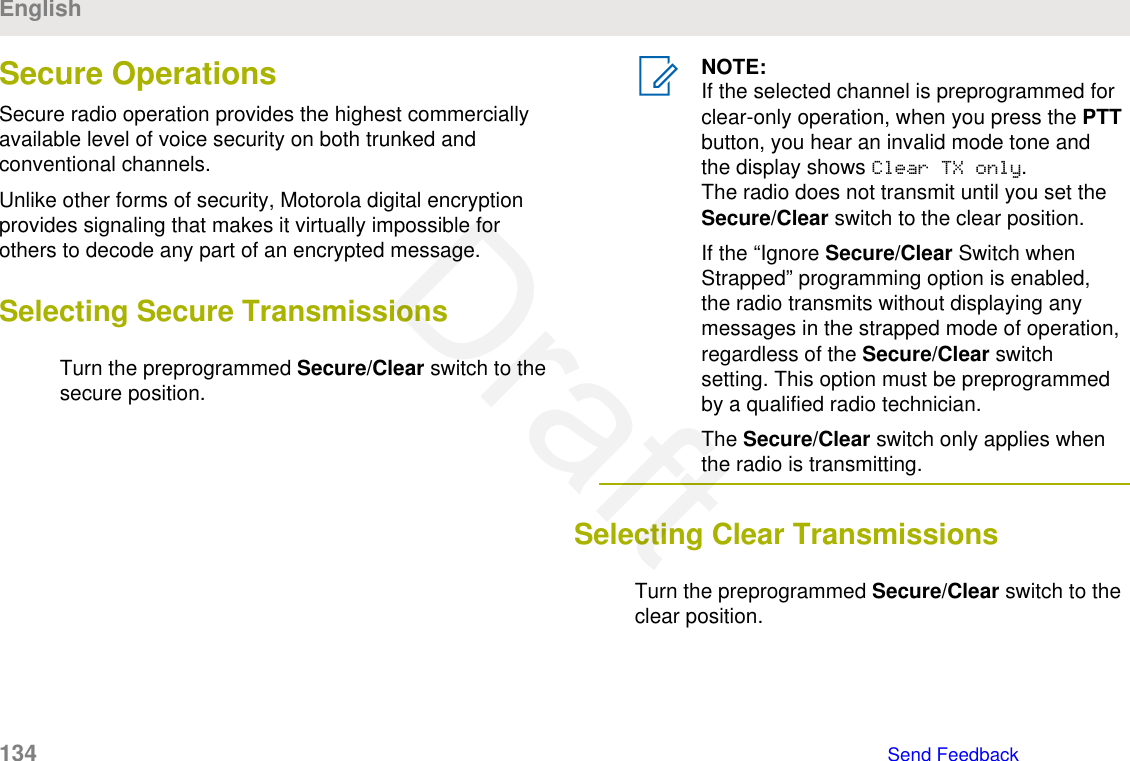 Secure OperationsSecure radio operation provides the highest commerciallyavailable level of voice security on both trunked andconventional channels.Unlike other forms of security, Motorola digital encryptionprovides signaling that makes it virtually impossible forothers to decode any part of an encrypted message.Selecting Secure TransmissionsTurn the preprogrammed Secure/Clear switch to thesecure position.NOTE:If the selected channel is preprogrammed forclear-only operation, when you press the PTTbutton, you hear an invalid mode tone andthe display shows Clear TX only.The radio does not transmit until you set theSecure/Clear switch to the clear position.If the “Ignore Secure/Clear Switch whenStrapped” programming option is enabled,the radio transmits without displaying anymessages in the strapped mode of operation,regardless of the Secure/Clear switchsetting. This option must be preprogrammedby a qualified radio technician.The Secure/Clear switch only applies whenthe radio is transmitting.Selecting Clear TransmissionsTurn the preprogrammed Secure/Clear switch to theclear position.English134   Send FeedbackDraft