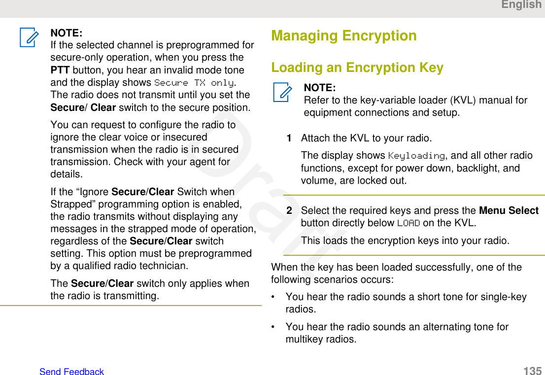 NOTE:If the selected channel is preprogrammed forsecure-only operation, when you press thePTT button, you hear an invalid mode toneand the display shows Secure TX only.The radio does not transmit until you set theSecure/ Clear switch to the secure position.You can request to configure the radio toignore the clear voice or insecuredtransmission when the radio is in securedtransmission. Check with your agent fordetails.If the “Ignore Secure/Clear Switch whenStrapped” programming option is enabled,the radio transmits without displaying anymessages in the strapped mode of operation,regardless of the Secure/Clear switchsetting. This option must be preprogrammedby a qualified radio technician.The Secure/Clear switch only applies whenthe radio is transmitting.Managing EncryptionLoading an Encryption KeyNOTE:Refer to the key-variable loader (KVL) manual forequipment connections and setup.1Attach the KVL to your radio.The display shows Keyloading, and all other radiofunctions, except for power down, backlight, andvolume, are locked out.2Select the required keys and press the Menu Selectbutton directly below LOAD on the KVL.This loads the encryption keys into your radio.When the key has been loaded successfully, one of thefollowing scenarios occurs:• You hear the radio sounds a short tone for single-keyradios.• You hear the radio sounds an alternating tone formultikey radios.EnglishSend Feedback   135Draft