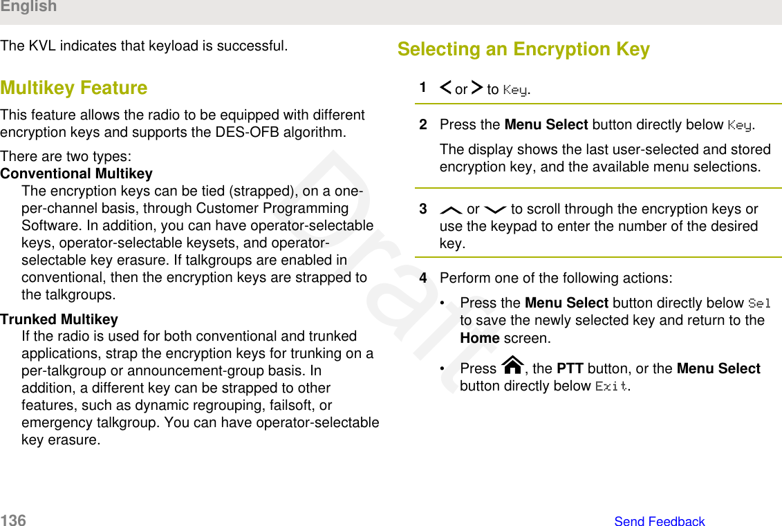 The KVL indicates that keyload is successful.Multikey FeatureThis feature allows the radio to be equipped with differentencryption keys and supports the DES-OFB algorithm.There are two types:Conventional MultikeyThe encryption keys can be tied (strapped), on a one-per-channel basis, through Customer ProgrammingSoftware. In addition, you can have operator-selectablekeys, operator-selectable keysets, and operator-selectable key erasure. If talkgroups are enabled inconventional, then the encryption keys are strapped tothe talkgroups.Trunked MultikeyIf the radio is used for both conventional and trunkedapplications, strap the encryption keys for trunking on aper-talkgroup or announcement-group basis. Inaddition, a different key can be strapped to otherfeatures, such as dynamic regrouping, failsoft, oremergency talkgroup. You can have operator-selectablekey erasure.Selecting an Encryption Key1 or   to Key.2Press the Menu Select button directly below Key.The display shows the last user-selected and storedencryption key, and the available menu selections.3 or   to scroll through the encryption keys oruse the keypad to enter the number of the desiredkey.4Perform one of the following actions:• Press the Menu Select button directly below Selto save the newly selected key and return to theHome screen.• Press  , the PTT button, or the Menu Selectbutton directly below Exit.English136   Send FeedbackDraft