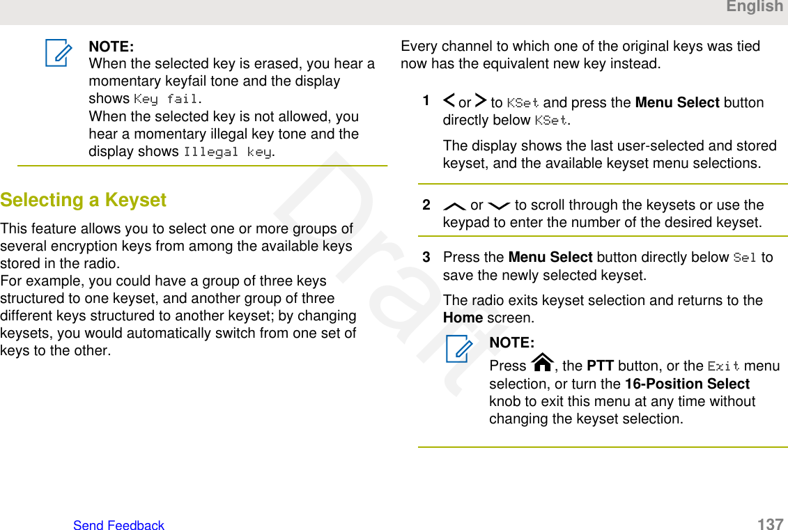 NOTE:When the selected key is erased, you hear amomentary keyfail tone and the displayshows Key fail.When the selected key is not allowed, youhear a momentary illegal key tone and thedisplay shows Illegal key.Selecting a KeysetThis feature allows you to select one or more groups ofseveral encryption keys from among the available keysstored in the radio.For example, you could have a group of three keysstructured to one keyset, and another group of threedifferent keys structured to another keyset; by changingkeysets, you would automatically switch from one set ofkeys to the other.Every channel to which one of the original keys was tiednow has the equivalent new key instead.1 or   to KSet and press the Menu Select buttondirectly below KSet.The display shows the last user-selected and storedkeyset, and the available keyset menu selections.2 or   to scroll through the keysets or use thekeypad to enter the number of the desired keyset.3Press the Menu Select button directly below Sel tosave the newly selected keyset.The radio exits keyset selection and returns to theHome screen.NOTE:Press  , the PTT button, or the Exit menuselection, or turn the 16-Position Selectknob to exit this menu at any time withoutchanging the keyset selection.EnglishSend Feedback   137Draft