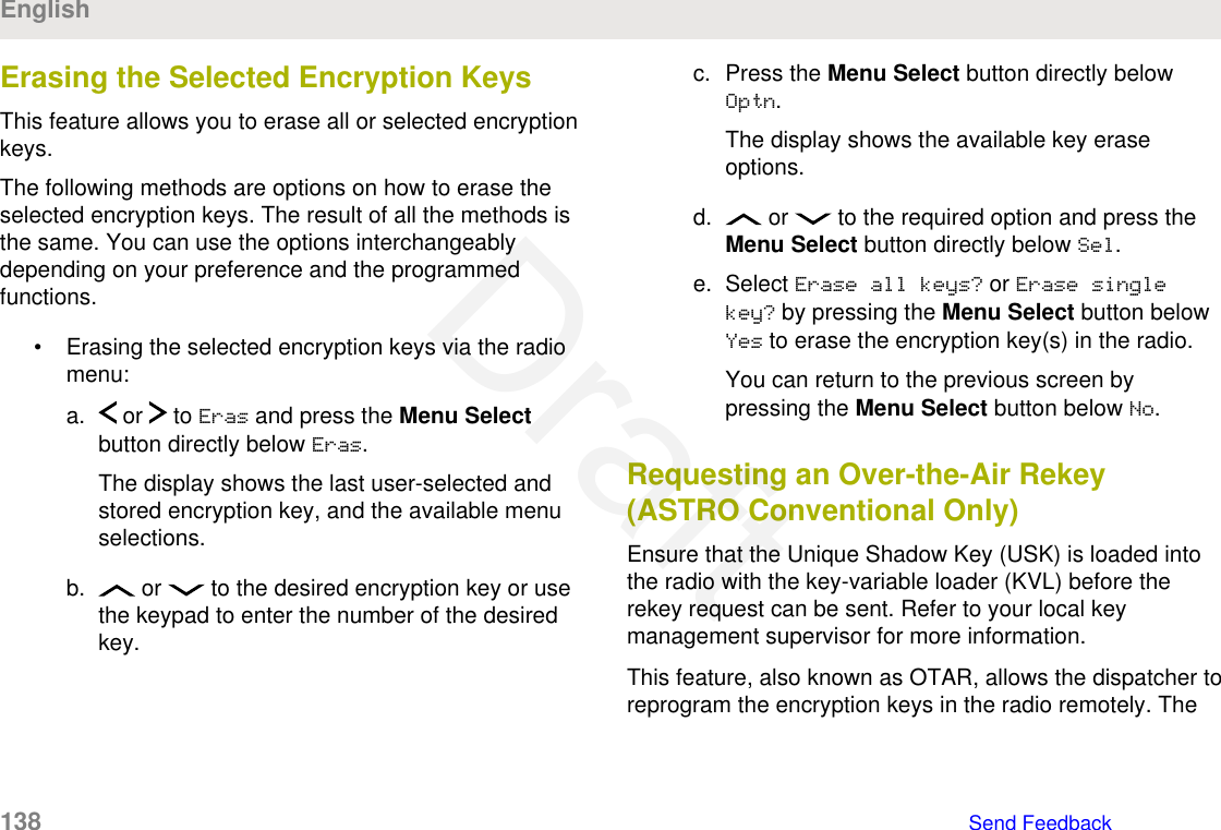 Erasing the Selected Encryption KeysThis feature allows you to erase all or selected encryptionkeys.The following methods are options on how to erase theselected encryption keys. The result of all the methods isthe same. You can use the options interchangeablydepending on your preference and the programmedfunctions.• Erasing the selected encryption keys via the radiomenu:a.  or   to Eras and press the Menu Selectbutton directly below Eras.The display shows the last user-selected andstored encryption key, and the available menuselections.b.  or   to the desired encryption key or usethe keypad to enter the number of the desiredkey.c. Press the Menu Select button directly belowOptn.The display shows the available key eraseoptions.d.  or   to the required option and press theMenu Select button directly below Sel.e. Select Erase all keys? or Erase singlekey? by pressing the Menu Select button belowYes to erase the encryption key(s) in the radio.You can return to the previous screen bypressing the Menu Select button below No.Requesting an Over-the-Air Rekey(ASTRO Conventional Only)Ensure that the Unique Shadow Key (USK) is loaded intothe radio with the key-variable loader (KVL) before therekey request can be sent. Refer to your local keymanagement supervisor for more information.This feature, also known as OTAR, allows the dispatcher toreprogram the encryption keys in the radio remotely. TheEnglish138   Send FeedbackDraft
