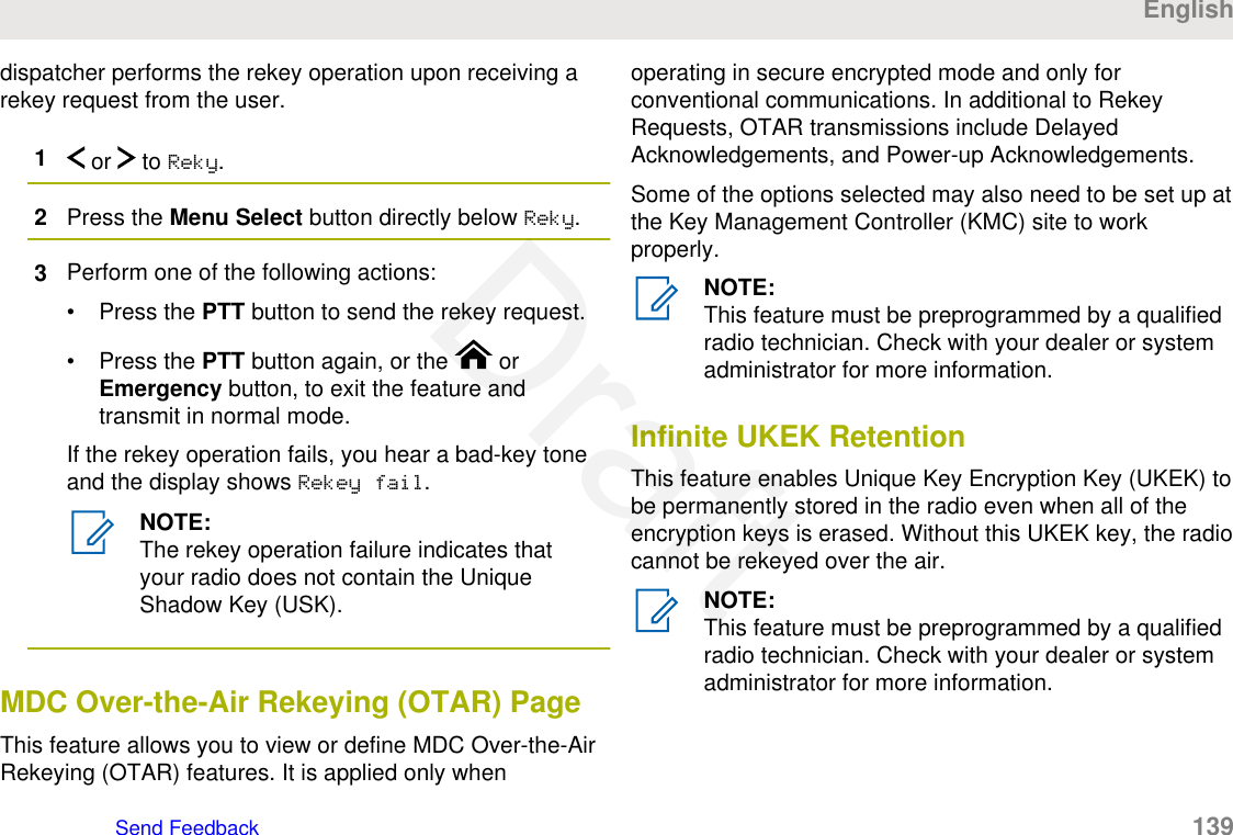 dispatcher performs the rekey operation upon receiving arekey request from the user.1 or   to Reky.2Press the Menu Select button directly below Reky.3Perform one of the following actions:• Press the PTT button to send the rekey request.• Press the PTT button again, or the   orEmergency button, to exit the feature andtransmit in normal mode.If the rekey operation fails, you hear a bad-key toneand the display shows Rekey fail.NOTE:The rekey operation failure indicates thatyour radio does not contain the UniqueShadow Key (USK).MDC Over-the-Air Rekeying (OTAR) PageThis feature allows you to view or define MDC Over-the-AirRekeying (OTAR) features. It is applied only whenoperating in secure encrypted mode and only forconventional communications. In additional to RekeyRequests, OTAR transmissions include DelayedAcknowledgements, and Power-up Acknowledgements.Some of the options selected may also need to be set up atthe Key Management Controller (KMC) site to workproperly.NOTE:This feature must be preprogrammed by a qualifiedradio technician. Check with your dealer or systemadministrator for more information.Infinite UKEK RetentionThis feature enables Unique Key Encryption Key (UKEK) tobe permanently stored in the radio even when all of theencryption keys is erased. Without this UKEK key, the radiocannot be rekeyed over the air.NOTE:This feature must be preprogrammed by a qualifiedradio technician. Check with your dealer or systemadministrator for more information.EnglishSend Feedback   139Draft