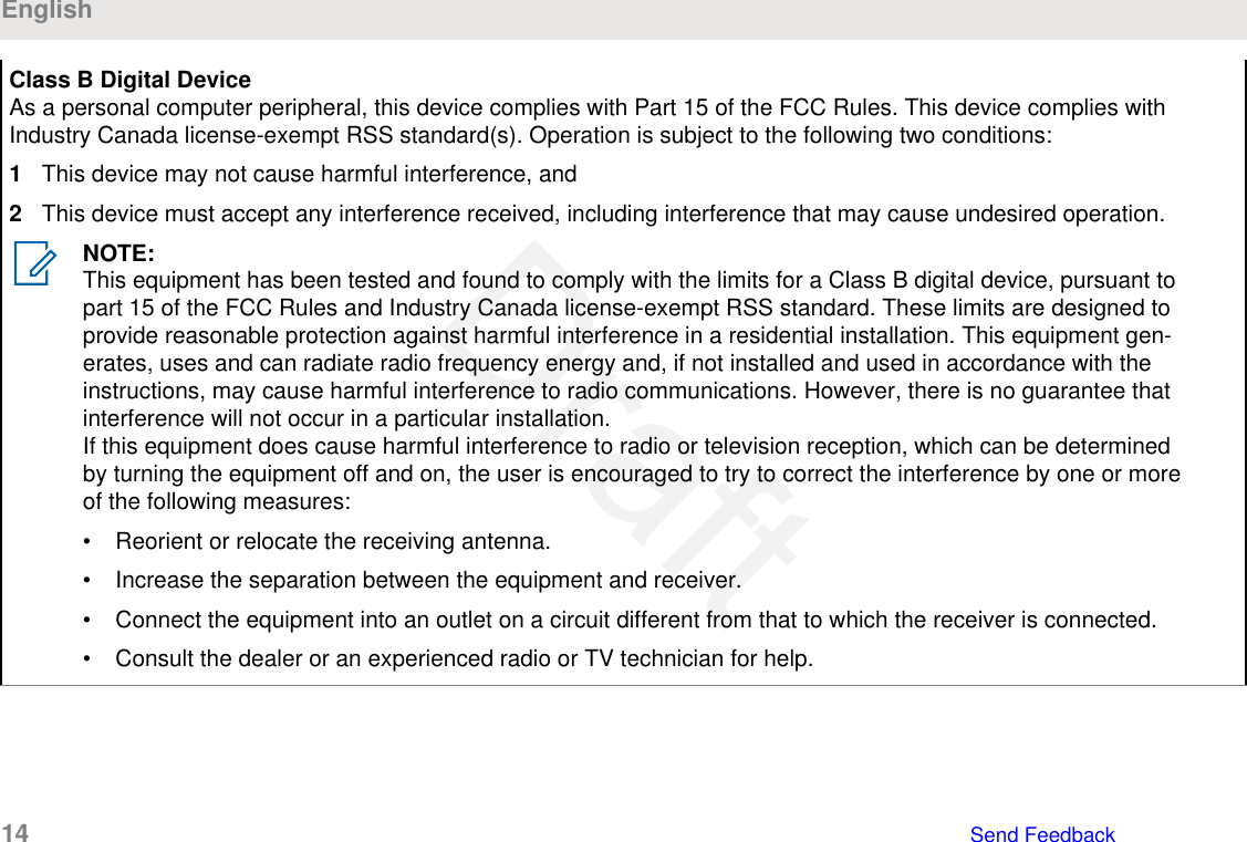 Class B Digital DeviceAs a personal computer peripheral, this device complies with Part 15 of the FCC Rules. This device complies withIndustry Canada license-exempt RSS standard(s). Operation is subject to the following two conditions:1This device may not cause harmful interference, and2This device must accept any interference received, including interference that may cause undesired operation.NOTE:This equipment has been tested and found to comply with the limits for a Class B digital device, pursuant topart 15 of the FCC Rules and Industry Canada license-exempt RSS standard. These limits are designed toprovide reasonable protection against harmful interference in a residential installation. This equipment gen-erates, uses and can radiate radio frequency energy and, if not installed and used in accordance with theinstructions, may cause harmful interference to radio communications. However, there is no guarantee thatinterference will not occur in a particular installation.If this equipment does cause harmful interference to radio or television reception, which can be determinedby turning the equipment off and on, the user is encouraged to try to correct the interference by one or moreof the following measures:• Reorient or relocate the receiving antenna.• Increase the separation between the equipment and receiver.• Connect the equipment into an outlet on a circuit different from that to which the receiver is connected.• Consult the dealer or an experienced radio or TV technician for help.English14   Send FeedbackDraft