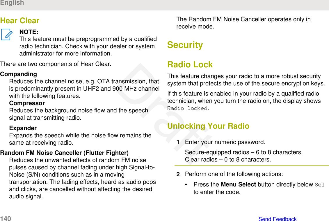 Hear ClearNOTE:This feature must be preprogrammed by a qualifiedradio technician. Check with your dealer or systemadministrator for more information.There are two components of Hear Clear.CompandingReduces the channel noise, e.g. OTA transmission, thatis predominantly present in UHF2 and 900 MHz channelwith the following features.CompressorReduces the background noise flow and the speechsignal at transmitting radio.ExpanderExpands the speech while the noise flow remains thesame at receiving radio.Random FM Noise Canceller (Flutter Fighter)Reduces the unwanted effects of random FM noisepulses caused by channel fading under high Signal-to-Noise (S/N) conditions such as in a movingtransportation. The fading effects, heard as audio popsand clicks, are cancelled without affecting the desiredaudio signal.The Random FM Noise Canceller operates only inreceive mode.SecurityRadio LockThis feature changes your radio to a more robust securitysystem that protects the use of the secure encryption keys.If this feature is enabled in your radio by a qualified radiotechnician, when you turn the radio on, the display showsRadio locked.Unlocking Your Radio1Enter your numeric password.Secure-equipped radios – 6 to 8 characters.Clear radios – 0 to 8 characters.2Perform one of the following actions:• Press the Menu Select button directly below Selto enter the code.English140   Send FeedbackDraft