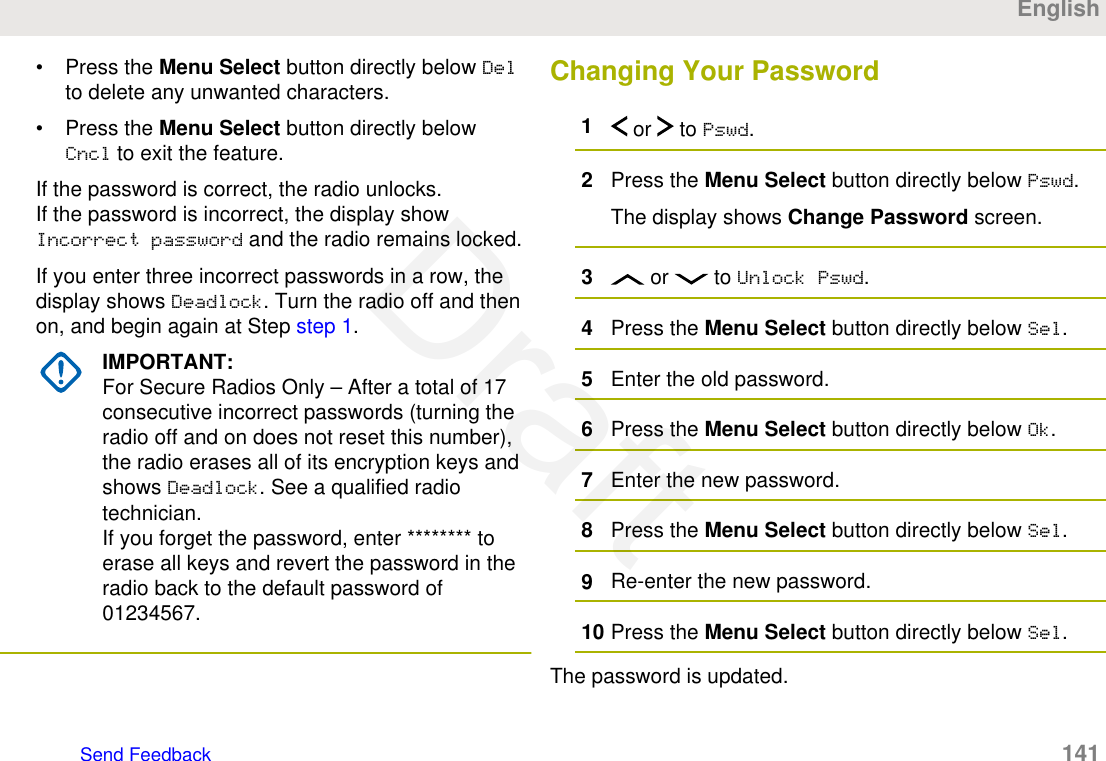 • Press the Menu Select button directly below Delto delete any unwanted characters.• Press the Menu Select button directly belowCncl to exit the feature.If the password is correct, the radio unlocks.If the password is incorrect, the display showIncorrect password and the radio remains locked.If you enter three incorrect passwords in a row, thedisplay shows Deadlock. Turn the radio off and thenon, and begin again at Step step 1.IMPORTANT:For Secure Radios Only – After a total of 17consecutive incorrect passwords (turning theradio off and on does not reset this number),the radio erases all of its encryption keys andshows Deadlock. See a qualified radiotechnician.If you forget the password, enter ******** toerase all keys and revert the password in theradio back to the default password of01234567.Changing Your Password1 or   to Pswd.2Press the Menu Select button directly below Pswd.The display shows Change Password screen.3 or   to Unlock Pswd.4Press the Menu Select button directly below Sel.5Enter the old password.6Press the Menu Select button directly below Ok.7Enter the new password.8Press the Menu Select button directly below Sel.9Re-enter the new password.10 Press the Menu Select button directly below Sel.The password is updated.EnglishSend Feedback   141Draft