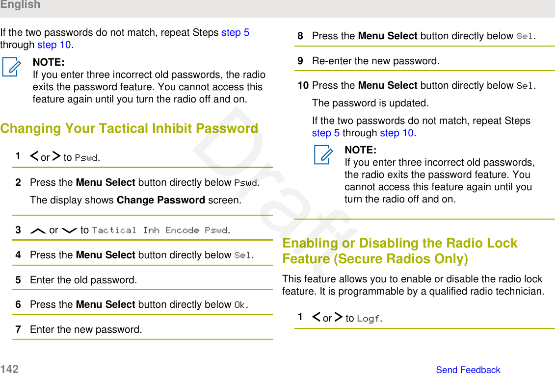 If the two passwords do not match, repeat Steps step 5through step 10.NOTE:If you enter three incorrect old passwords, the radioexits the password feature. You cannot access thisfeature again until you turn the radio off and on.Changing Your Tactical Inhibit Password1 or   to Pswd.2Press the Menu Select button directly below Pswd.The display shows Change Password screen.3 or   to Tactical Inh Encode Pswd.4Press the Menu Select button directly below Sel.5Enter the old password.6Press the Menu Select button directly below Ok.7Enter the new password.8Press the Menu Select button directly below Sel.9Re-enter the new password.10 Press the Menu Select button directly below Sel.The password is updated.If the two passwords do not match, repeat Steps step 5 through step 10.NOTE:If you enter three incorrect old passwords,the radio exits the password feature. Youcannot access this feature again until youturn the radio off and on.Enabling or Disabling the Radio LockFeature (Secure Radios Only)This feature allows you to enable or disable the radio lockfeature. It is programmable by a qualified radio technician.1 or   to Logf.English142   Send FeedbackDraft