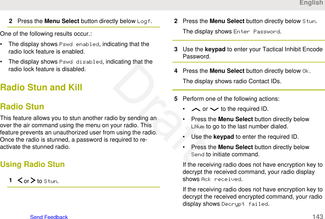 2Press the Menu Select button directly below Logf.One of the following results occur.:• The display shows Pswd enabled, indicating that theradio lock feature is enabled.• The display shows Pswd disabled, indicating that theradio lock feature is disabled.Radio Stun and KillRadio StunThis feature allows you to stun another radio by sending anover the air command using the menu on your radio. Thisfeature prevents an unauthorized user from using the radio.Once the radio is stunned, a password is required to re-activate the stunned radio.Using Radio Stun1 or   to Stun.2Press the Menu Select button directly below Stun.The display shows Enter Password.3Use the keypad to enter your Tactical Inhibit EncodePassword.4Press the Menu Select button directly below Ok.The display shows radio Contact IDs.5Perform one of the following actions:•  or   to the required ID.• Press the Menu Select button directly belowLNum to go to the last number dialed.• Use the keypad to enter the required ID.• Press the Menu Select button directly belowSend to initiate command.If the receiving radio does not have encryption key todecrypt the received command, your radio displayshows Ack received.If the receiving radio does not have encryption key todecrypt the received encrypted command, your radiodisplay shows Decrypt failed.EnglishSend Feedback   143Draft