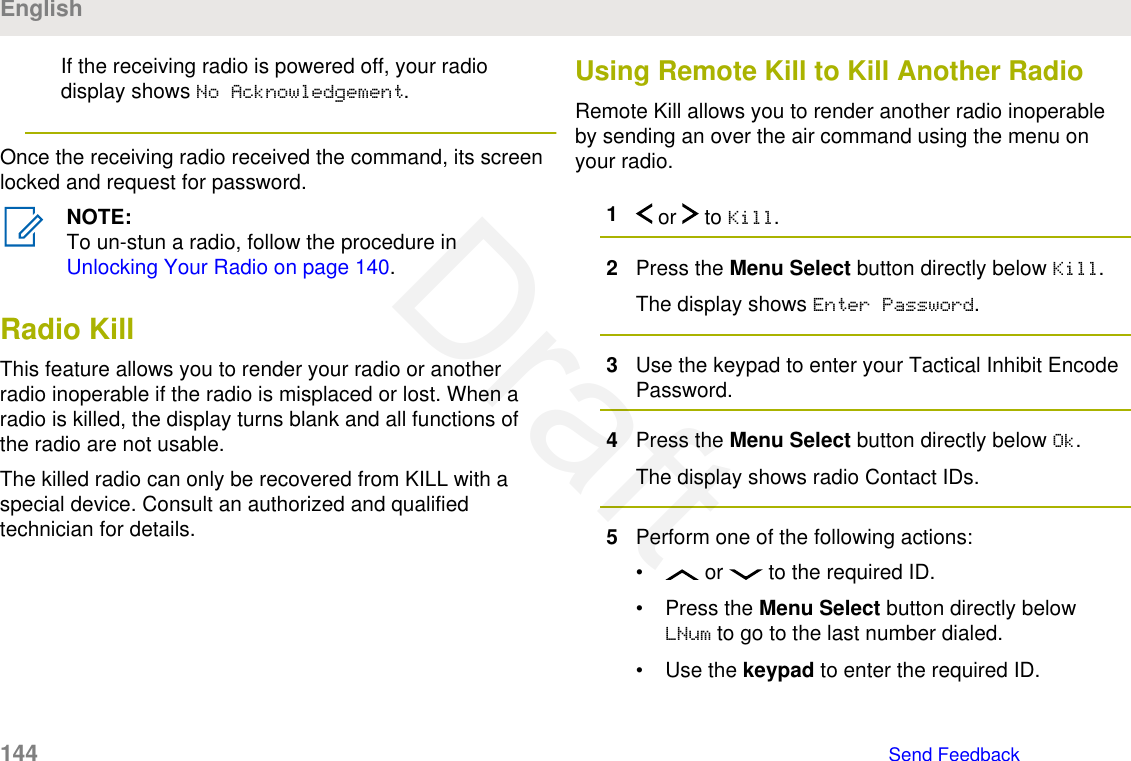 If the receiving radio is powered off, your radiodisplay shows No Acknowledgement.Once the receiving radio received the command, its screenlocked and request for password.NOTE:To un-stun a radio, follow the procedure in Unlocking Your Radio on page 140.Radio KillThis feature allows you to render your radio or anotherradio inoperable if the radio is misplaced or lost. When aradio is killed, the display turns blank and all functions ofthe radio are not usable.The killed radio can only be recovered from KILL with aspecial device. Consult an authorized and qualifiedtechnician for details.Using Remote Kill to Kill Another RadioRemote Kill allows you to render another radio inoperableby sending an over the air command using the menu onyour radio.1 or   to Kill.2Press the Menu Select button directly below Kill.The display shows Enter Password.3Use the keypad to enter your Tactical Inhibit EncodePassword.4Press the Menu Select button directly below Ok.The display shows radio Contact IDs.5Perform one of the following actions:•  or   to the required ID.• Press the Menu Select button directly belowLNum to go to the last number dialed.• Use the keypad to enter the required ID.English144   Send FeedbackDraft