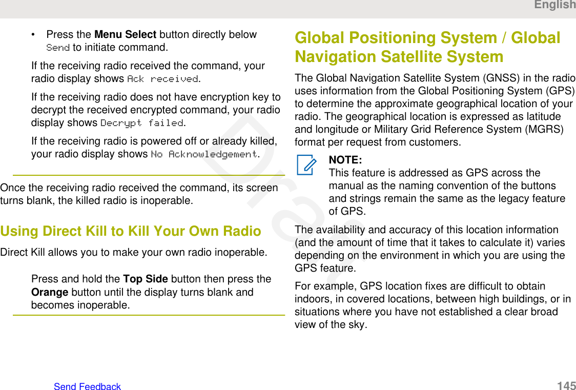 • Press the Menu Select button directly belowSend to initiate command.If the receiving radio received the command, yourradio display shows Ack received.If the receiving radio does not have encryption key todecrypt the received encrypted command, your radiodisplay shows Decrypt failed.If the receiving radio is powered off or already killed,your radio display shows No Acknowledgement.Once the receiving radio received the command, its screenturns blank, the killed radio is inoperable.Using Direct Kill to Kill Your Own RadioDirect Kill allows you to make your own radio inoperable.Press and hold the Top Side button then press theOrange button until the display turns blank andbecomes inoperable.Global Positioning System / GlobalNavigation Satellite SystemThe Global Navigation Satellite System (GNSS) in the radiouses information from the Global Positioning System (GPS)to determine the approximate geographical location of yourradio. The geographical location is expressed as latitudeand longitude or Military Grid Reference System (MGRS)format per request from customers.NOTE:This feature is addressed as GPS across themanual as the naming convention of the buttonsand strings remain the same as the legacy featureof GPS.The availability and accuracy of this location information(and the amount of time that it takes to calculate it) variesdepending on the environment in which you are using theGPS feature.For example, GPS location fixes are difficult to obtainindoors, in covered locations, between high buildings, or insituations where you have not established a clear broadview of the sky.EnglishSend Feedback   145Draft