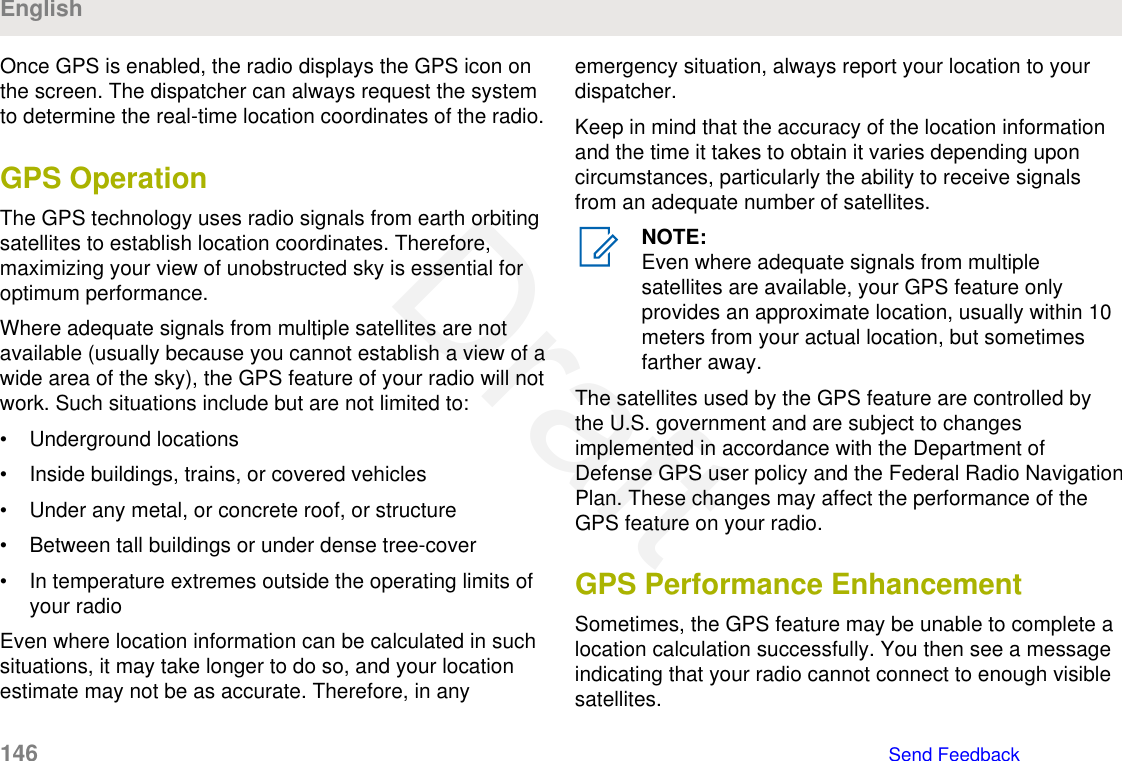 Once GPS is enabled, the radio displays the GPS icon onthe screen. The dispatcher can always request the systemto determine the real-time location coordinates of the radio.GPS OperationThe GPS technology uses radio signals from earth orbitingsatellites to establish location coordinates. Therefore,maximizing your view of unobstructed sky is essential foroptimum performance.Where adequate signals from multiple satellites are notavailable (usually because you cannot establish a view of awide area of the sky), the GPS feature of your radio will notwork. Such situations include but are not limited to:• Underground locations• Inside buildings, trains, or covered vehicles• Under any metal, or concrete roof, or structure• Between tall buildings or under dense tree-cover• In temperature extremes outside the operating limits ofyour radioEven where location information can be calculated in suchsituations, it may take longer to do so, and your locationestimate may not be as accurate. Therefore, in anyemergency situation, always report your location to yourdispatcher.Keep in mind that the accuracy of the location informationand the time it takes to obtain it varies depending uponcircumstances, particularly the ability to receive signalsfrom an adequate number of satellites.NOTE:Even where adequate signals from multiplesatellites are available, your GPS feature onlyprovides an approximate location, usually within 10meters from your actual location, but sometimesfarther away.The satellites used by the GPS feature are controlled bythe U.S. government and are subject to changesimplemented in accordance with the Department ofDefense GPS user policy and the Federal Radio NavigationPlan. These changes may affect the performance of theGPS feature on your radio.GPS Performance EnhancementSometimes, the GPS feature may be unable to complete alocation calculation successfully. You then see a messageindicating that your radio cannot connect to enough visiblesatellites.English146   Send FeedbackDraft