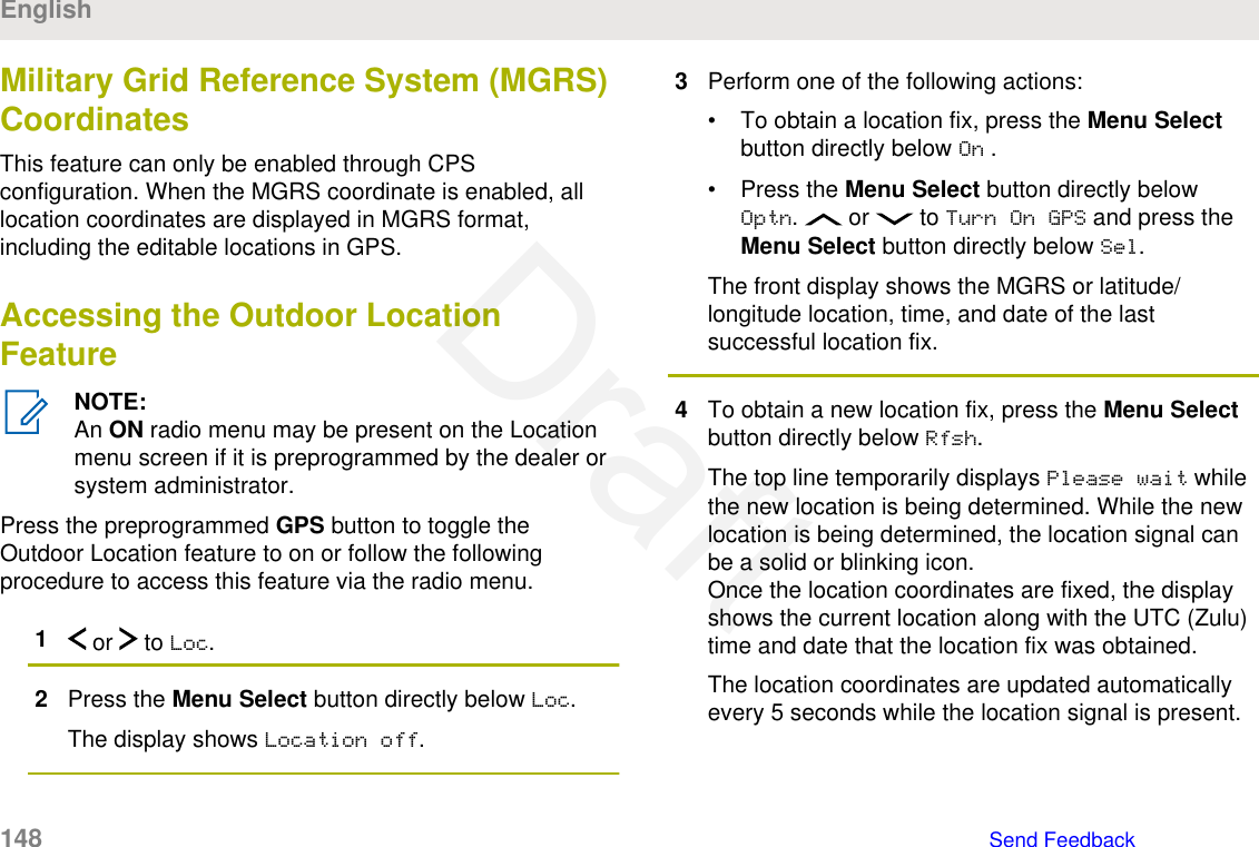 Military Grid Reference System (MGRS)CoordinatesThis feature can only be enabled through CPSconfiguration. When the MGRS coordinate is enabled, alllocation coordinates are displayed in MGRS format,including the editable locations in GPS.Accessing the Outdoor LocationFeatureNOTE:An ON radio menu may be present on the Locationmenu screen if it is preprogrammed by the dealer orsystem administrator.Press the preprogrammed GPS button to toggle theOutdoor Location feature to on or follow the followingprocedure to access this feature via the radio menu.1 or   to Loc.2Press the Menu Select button directly below Loc.The display shows Location off.3Perform one of the following actions:• To obtain a location fix, press the Menu Selectbutton directly below On .• Press the Menu Select button directly belowOptn.   or   to Turn On GPS and press theMenu Select button directly below Sel.The front display shows the MGRS or latitude/longitude location, time, and date of the lastsuccessful location fix.4To obtain a new location fix, press the Menu Selectbutton directly below Rfsh.The top line temporarily displays Please wait whilethe new location is being determined. While the newlocation is being determined, the location signal canbe a solid or blinking icon.Once the location coordinates are fixed, the displayshows the current location along with the UTC (Zulu)time and date that the location fix was obtained.The location coordinates are updated automaticallyevery 5 seconds while the location signal is present.English148   Send FeedbackDraft