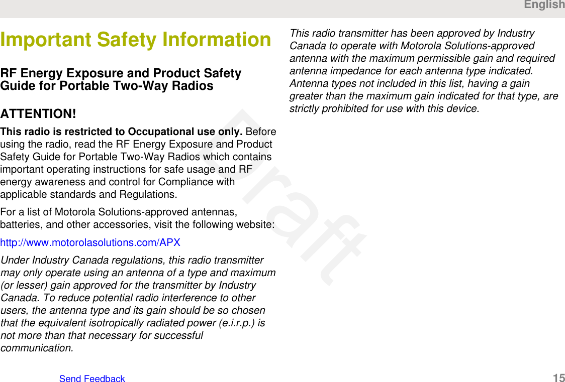 Important Safety InformationRF Energy Exposure and Product SafetyGuide for Portable Two-Way RadiosATTENTION!This radio is restricted to Occupational use only. Beforeusing the radio, read the RF Energy Exposure and ProductSafety Guide for Portable Two-Way Radios which containsimportant operating instructions for safe usage and RFenergy awareness and control for Compliance withapplicable standards and Regulations.For a list of Motorola Solutions-approved antennas,batteries, and other accessories, visit the following website:http://www.motorolasolutions.com/APXUnder Industry Canada regulations, this radio transmittermay only operate using an antenna of a type and maximum(or lesser) gain approved for the transmitter by IndustryCanada. To reduce potential radio interference to otherusers, the antenna type and its gain should be so chosenthat the equivalent isotropically radiated power (e.i.r.p.) isnot more than that necessary for successfulcommunication.This radio transmitter has been approved by IndustryCanada to operate with Motorola Solutions-approvedantenna with the maximum permissible gain and requiredantenna impedance for each antenna type indicated.Antenna types not included in this list, having a gaingreater than the maximum gain indicated for that type, arestrictly prohibited for use with this device.EnglishSend Feedback   15Draft