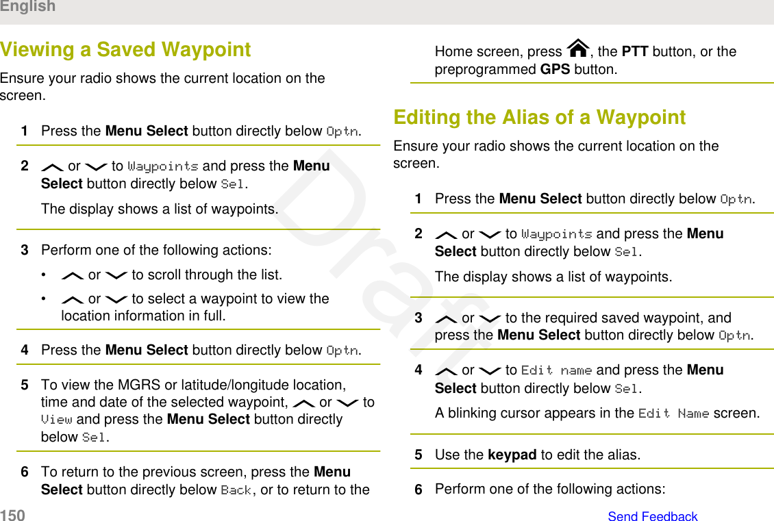 Viewing a Saved WaypointEnsure your radio shows the current location on thescreen.1Press the Menu Select button directly below Optn.2 or   to Waypoints and press the MenuSelect button directly below Sel.The display shows a list of waypoints.3Perform one of the following actions:•  or   to scroll through the list.•  or   to select a waypoint to view thelocation information in full.4Press the Menu Select button directly below Optn.5To view the MGRS or latitude/longitude location,time and date of the selected waypoint,   or   toView and press the Menu Select button directlybelow Sel.6To return to the previous screen, press the MenuSelect button directly below Back, or to return to theHome screen, press  , the PTT button, or thepreprogrammed GPS button.Editing the Alias of a WaypointEnsure your radio shows the current location on thescreen.1Press the Menu Select button directly below Optn.2 or   to Waypoints and press the MenuSelect button directly below Sel.The display shows a list of waypoints.3 or   to the required saved waypoint, andpress the Menu Select button directly below Optn.4 or   to Edit name and press the MenuSelect button directly below Sel.A blinking cursor appears in the Edit Name screen.5Use the keypad to edit the alias.6Perform one of the following actions:English150   Send FeedbackDraft