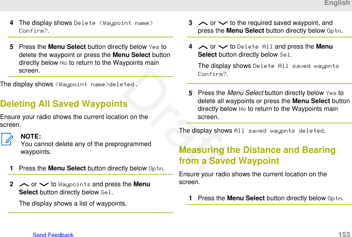 4The display shows Delete &lt;Waypoint name&gt;Confirm?.5Press the Menu Select button directly below Yes todelete the waypoint or press the Menu Select buttondirectly below No to return to the Waypoints mainscreen.The display shows &lt;Waypoint name&gt;deleted .Deleting All Saved WaypointsEnsure your radio shows the current location on thescreen.NOTE:You cannot delete any of the preprogrammedwaypoints.1Press the Menu Select button directly below Optn.2 or   to Waypoints and press the MenuSelect button directly below Sel.The display shows a list of waypoints.3 or   to the required saved waypoint, andpress the Menu Select button directly below Optn.4 or   to Delete All and press the MenuSelect button directly below Sel.The display shows Delete All saved waypntsConfirm?.5Press the Menu Select button directly below Yes todelete all waypoints or press the Menu Select buttondirectly below No to return to the Waypoints mainscreen.The display shows All saved waypnts deleted.Measuring the Distance and Bearingfrom a Saved WaypointEnsure your radio shows the current location on thescreen.1Press the Menu Select button directly below Optn.EnglishSend Feedback   153Draft