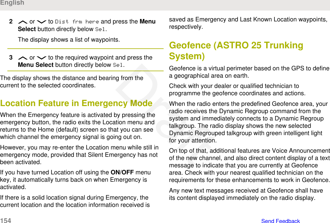 2 or   to Dist frm here and press the MenuSelect button directly below Sel.The display shows a list of waypoints.3 or   to the required waypoint and press theMenu Select button directly below Sel.The display shows the distance and bearing from thecurrent to the selected coordinates.Location Feature in Emergency ModeWhen the Emergency feature is activated by pressing theemergency button, the radio exits the Location menu andreturns to the Home (default) screen so that you can seewhich channel the emergency signal is going out on.However, you may re-enter the Location menu while still inemergency mode, provided that Silent Emergency has notbeen activated.If you have turned Location off using the ON/OFF menukey, it automatically turns back on when Emergency isactivated.If there is a solid location signal during Emergency, thecurrent location and the location information received issaved as Emergency and Last Known Location waypoints,respectively.Geofence (ASTRO 25 TrunkingSystem)Geofence is a virtual perimeter based on the GPS to definea geographical area on earth.Check with your dealer or qualified technician toprogramme the geofence coordinates and actions.When the radio enters the predefined Geofence area, yourradio receives the Dynamic Regroup command from thesystem and immediately connects to a Dynamic Regrouptalkgroup. The radio display shows the new selectedDynamic Regrouped talkgroup with green intelligent lightfor your attention.On top of that, additional features are Voice Announcementof the new channel, and also direct content display of a textmessage to indicate that you are currently at Geofencearea. Check with your nearest qualified technician on therequirements for these enhancements to work in Geofence.Any new text messages received at Geofence shall haveits content displayed immediately on the radio display.English154   Send FeedbackDraft