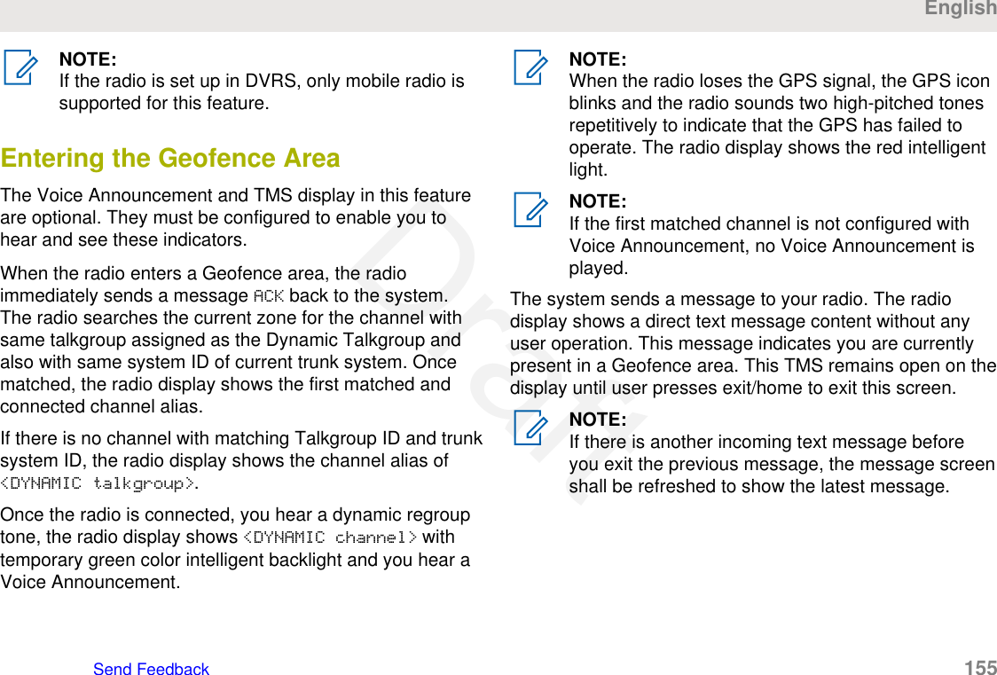 NOTE:If the radio is set up in DVRS, only mobile radio issupported for this feature.Entering the Geofence AreaThe Voice Announcement and TMS display in this featureare optional. They must be configured to enable you tohear and see these indicators.When the radio enters a Geofence area, the radioimmediately sends a message ACK back to the system.The radio searches the current zone for the channel withsame talkgroup assigned as the Dynamic Talkgroup andalso with same system ID of current trunk system. Oncematched, the radio display shows the first matched andconnected channel alias.If there is no channel with matching Talkgroup ID and trunksystem ID, the radio display shows the channel alias of&lt;DYNAMIC talkgroup&gt;.Once the radio is connected, you hear a dynamic regrouptone, the radio display shows &lt;DYNAMIC channel&gt; withtemporary green color intelligent backlight and you hear aVoice Announcement.NOTE:When the radio loses the GPS signal, the GPS iconblinks and the radio sounds two high-pitched tonesrepetitively to indicate that the GPS has failed tooperate. The radio display shows the red intelligentlight.NOTE:If the first matched channel is not configured withVoice Announcement, no Voice Announcement isplayed.The system sends a message to your radio. The radiodisplay shows a direct text message content without anyuser operation. This message indicates you are currentlypresent in a Geofence area. This TMS remains open on thedisplay until user presses exit/home to exit this screen.NOTE:If there is another incoming text message beforeyou exit the previous message, the message screenshall be refreshed to show the latest message.EnglishSend Feedback   155Draft