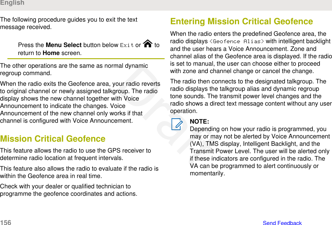 The following procedure guides you to exit the textmessage received.Press the Menu Select button below Exit or   toreturn to Home screen.The other operations are the same as normal dynamicregroup command.When the radio exits the Geofence area, your radio revertsto original channel or newly assigned talkgroup. The radiodisplay shows the new channel together with VoiceAnnouncement to indicate the changes. VoiceAnnouncement of the new channel only works if thatchannel is configured with Voice Announcement.Mission Critical GeofenceThis feature allows the radio to use the GPS receiver todetermine radio location at frequent intervals.This feature also allows the radio to evaluate if the radio iswithin the Geofence area in real time.Check with your dealer or qualified technician toprogramme the geofence coordinates and actions.Entering Mission Critical GeofenceWhen the radio enters the predefined Geofence area, theradio displays &lt;Geofence Alias&gt; with intelligent backlightand the user hears a Voice Announcement. Zone andchannel alias of the Geofence area is displayed. If the radiois set to manual, the user can choose either to proceedwith zone and channel change or cancel the change.The radio then connects to the designated talkgroup. Theradio displays the talkgroup alias and dynamic regrouptone sounds. The transmit power level changes and theradio shows a direct text message content without any useroperation.NOTE:Depending on how your radio is programmed, youmay or may not be alerted by Voice Announcement(VA), TMS display, Intelligent Backlight, and theTransmit Power Level. The user will be alerted onlyif these indicators are configured in the radio. TheVA can be programmed to alert continuously ormomentarily.English156   Send FeedbackDraft