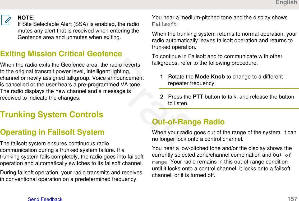 NOTE:If Site Selectable Alert (SSA) is enabled, the radiomutes any alert that is received when entering theGeofence area and unmutes when exiting.Exiting Mission Critical GeofenceWhen the radio exits the Geofence area, the radio revertsto the original transmit power level, intelligent lighting,channel or newly assigned talkgroup. Voice announcementis cancelled or the user hears a pre-programmed VA tone.The radio displays the new channel and a message isreceived to indicate the changes.Trunking System ControlsOperating in Failsoft SystemThe failsoft system ensures continuous radiocommunication during a trunked system failure. If atrunking system fails completely, the radio goes into failsoftoperation and automatically switches to its failsoft channel.During failsoft operation, your radio transmits and receivesin conventional operation on a predetermined frequency.You hear a medium-pitched tone and the display showsFailsoft.When the trunking system returns to normal operation, yourradio automatically leaves failsoft operation and returns totrunked operation.To continue in Failsoft and to communicate with othertalkgroups, refer to the following procedure.1Rotate the Mode Knob to change to a differentrepeater frequency.2Press the PTT button to talk, and release the buttonto listen.Out-of-Range RadioWhen your radio goes out of the range of the system, it canno longer lock onto a control channel.You hear a low-pitched tone and/or the display shows thecurrently selected zone/channel combination and Out ofrange. Your radio remains in this out-of-range conditionuntil it locks onto a control channel, it locks onto a failsoftchannel, or it is turned off.EnglishSend Feedback   157Draft