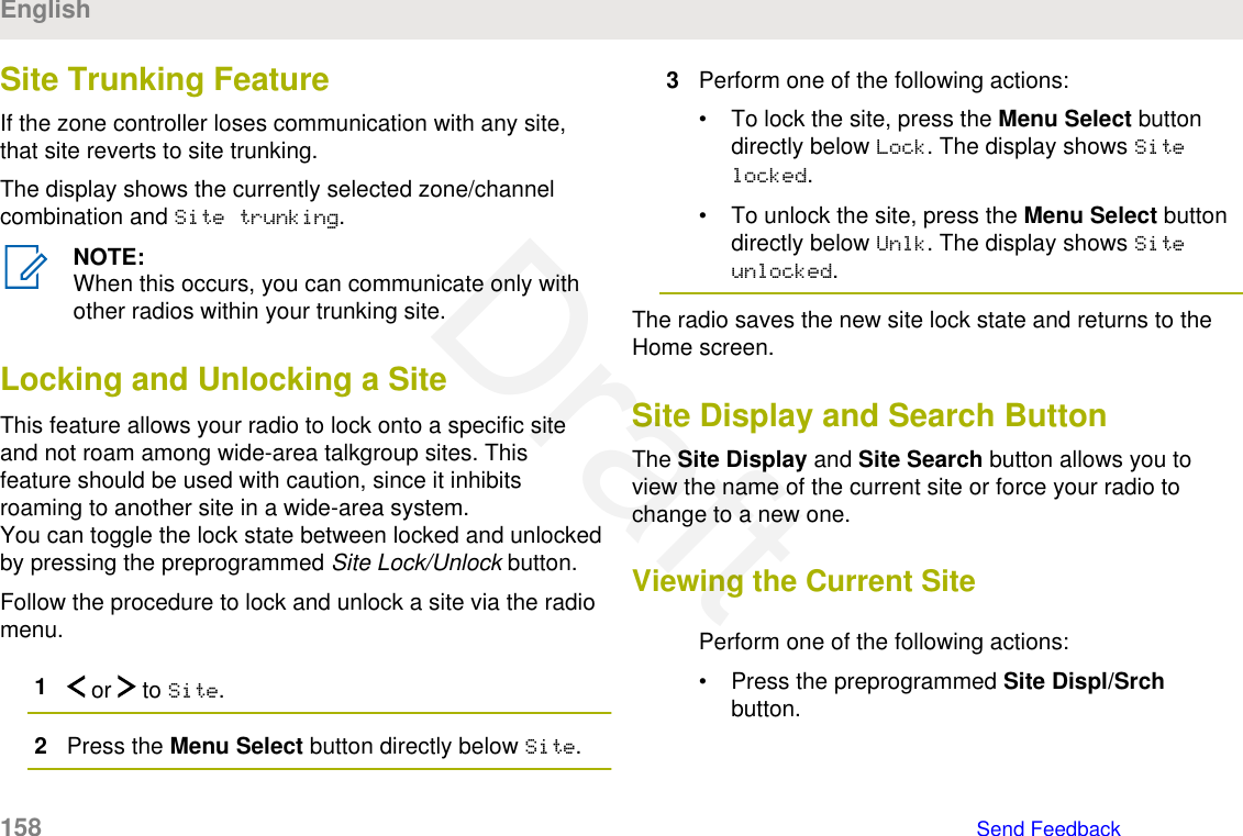 Site Trunking FeatureIf the zone controller loses communication with any site,that site reverts to site trunking.The display shows the currently selected zone/channelcombination and Site trunking.NOTE:When this occurs, you can communicate only withother radios within your trunking site.Locking and Unlocking a SiteThis feature allows your radio to lock onto a specific siteand not roam among wide-area talkgroup sites. Thisfeature should be used with caution, since it inhibitsroaming to another site in a wide-area system.You can toggle the lock state between locked and unlockedby pressing the preprogrammed Site Lock/Unlock button.Follow the procedure to lock and unlock a site via the radiomenu.1 or   to Site.2Press the Menu Select button directly below Site.3Perform one of the following actions:• To lock the site, press the Menu Select buttondirectly below Lock. The display shows Sitelocked.• To unlock the site, press the Menu Select buttondirectly below Unlk. The display shows Siteunlocked.The radio saves the new site lock state and returns to theHome screen.Site Display and Search ButtonThe Site Display and Site Search button allows you toview the name of the current site or force your radio tochange to a new one.Viewing the Current SitePerform one of the following actions:• Press the preprogrammed Site Displ/Srchbutton.English158   Send FeedbackDraft