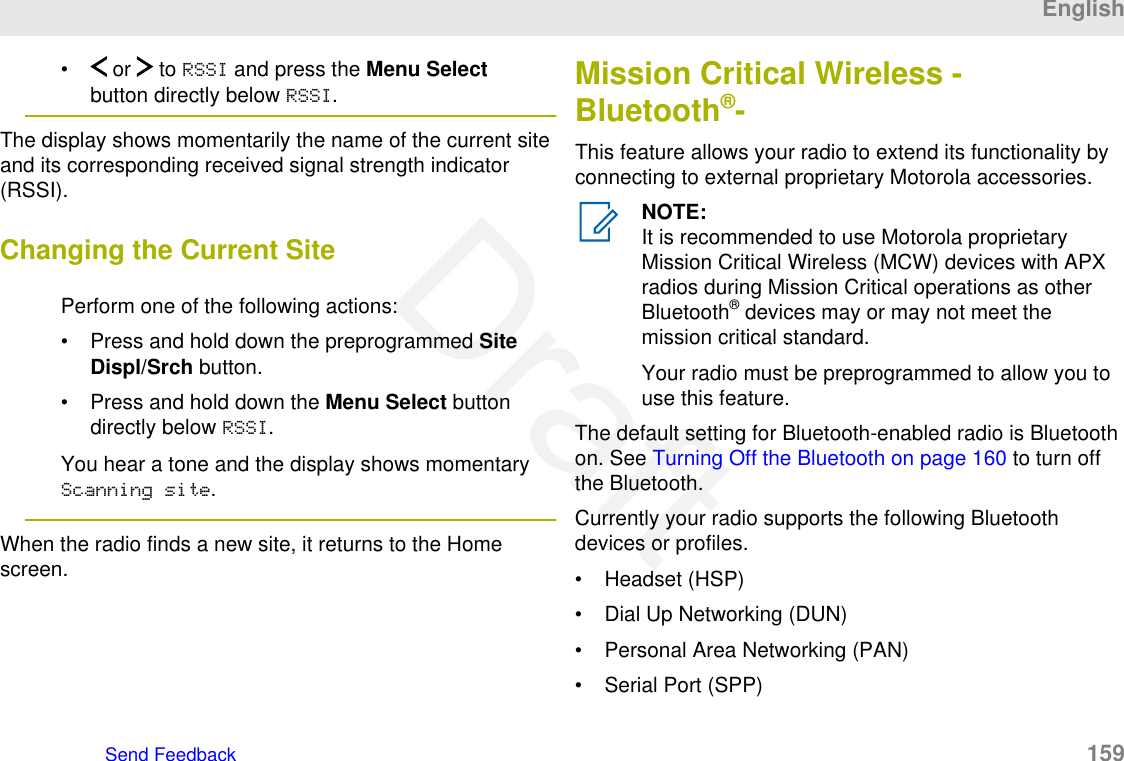 •  or   to RSSI and press the Menu Selectbutton directly below RSSI.The display shows momentarily the name of the current siteand its corresponding received signal strength indicator(RSSI).Changing the Current SitePerform one of the following actions:• Press and hold down the preprogrammed SiteDispl/Srch button.• Press and hold down the Menu Select buttondirectly below RSSI.You hear a tone and the display shows momentaryScanning site.When the radio finds a new site, it returns to the Homescreen.Mission Critical Wireless -Bluetooth®-This feature allows your radio to extend its functionality byconnecting to external proprietary Motorola accessories.NOTE:It is recommended to use Motorola proprietaryMission Critical Wireless (MCW) devices with APXradios during Mission Critical operations as otherBluetooth® devices may or may not meet themission critical standard.Your radio must be preprogrammed to allow you touse this feature.The default setting for Bluetooth-enabled radio is Bluetoothon. See Turning Off the Bluetooth on page 160 to turn offthe Bluetooth.Currently your radio supports the following Bluetoothdevices or profiles.• Headset (HSP)• Dial Up Networking (DUN)• Personal Area Networking (PAN)• Serial Port (SPP)EnglishSend Feedback   159Draft