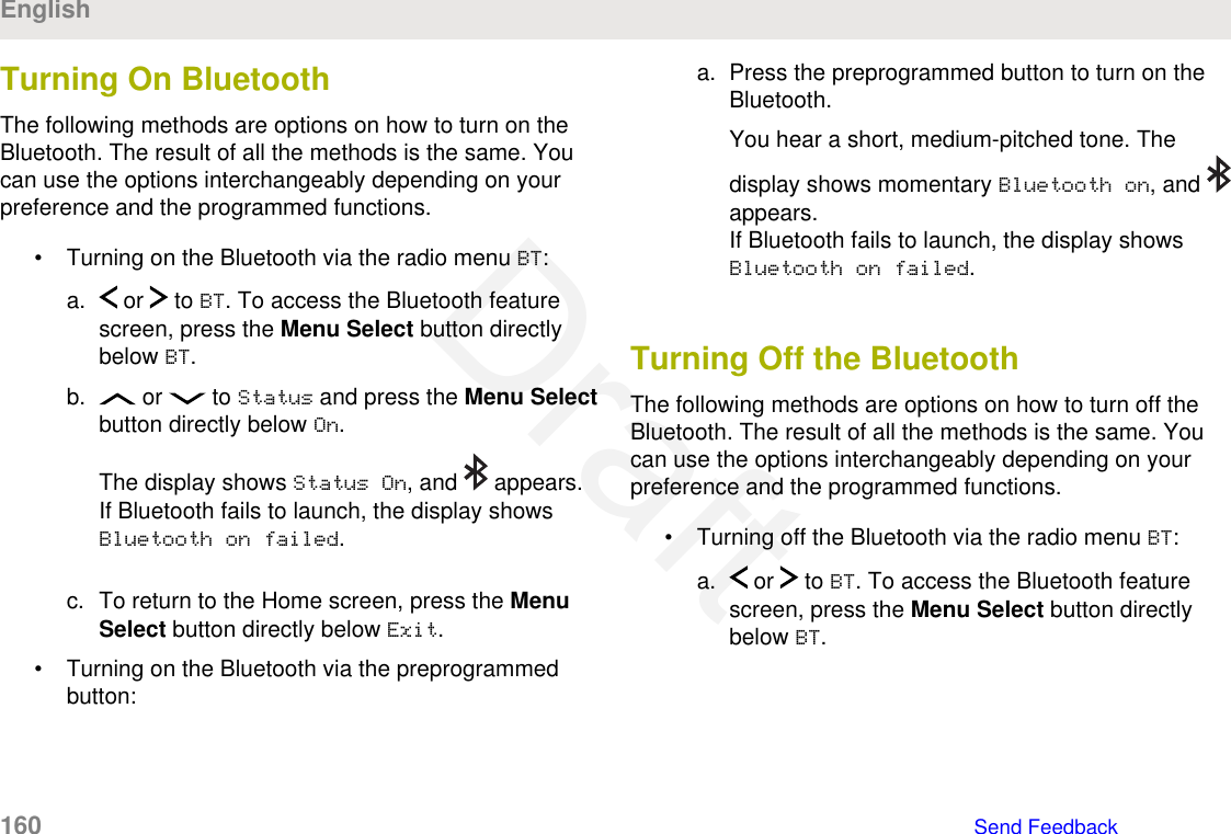 Turning On Bluetooth The following methods are options on how to turn on theBluetooth. The result of all the methods is the same. Youcan use the options interchangeably depending on yourpreference and the programmed functions.• Turning on the Bluetooth via the radio menu BT:a.  or   to BT. To access the Bluetooth featurescreen, press the Menu Select button directlybelow BT.b.  or   to Status and press the Menu Selectbutton directly below On.The display shows Status On, and   appears.If Bluetooth fails to launch, the display showsBluetooth on failed.c. To return to the Home screen, press the MenuSelect button directly below Exit.• Turning on the Bluetooth via the preprogrammedbutton:a. Press the preprogrammed button to turn on theBluetooth.You hear a short, medium-pitched tone. Thedisplay shows momentary Bluetooth on, and appears.If Bluetooth fails to launch, the display showsBluetooth on failed.Turning Off the BluetoothThe following methods are options on how to turn off theBluetooth. The result of all the methods is the same. Youcan use the options interchangeably depending on yourpreference and the programmed functions.• Turning off the Bluetooth via the radio menu BT:a.  or   to BT. To access the Bluetooth featurescreen, press the Menu Select button directlybelow BT.English160   Send FeedbackDraft
