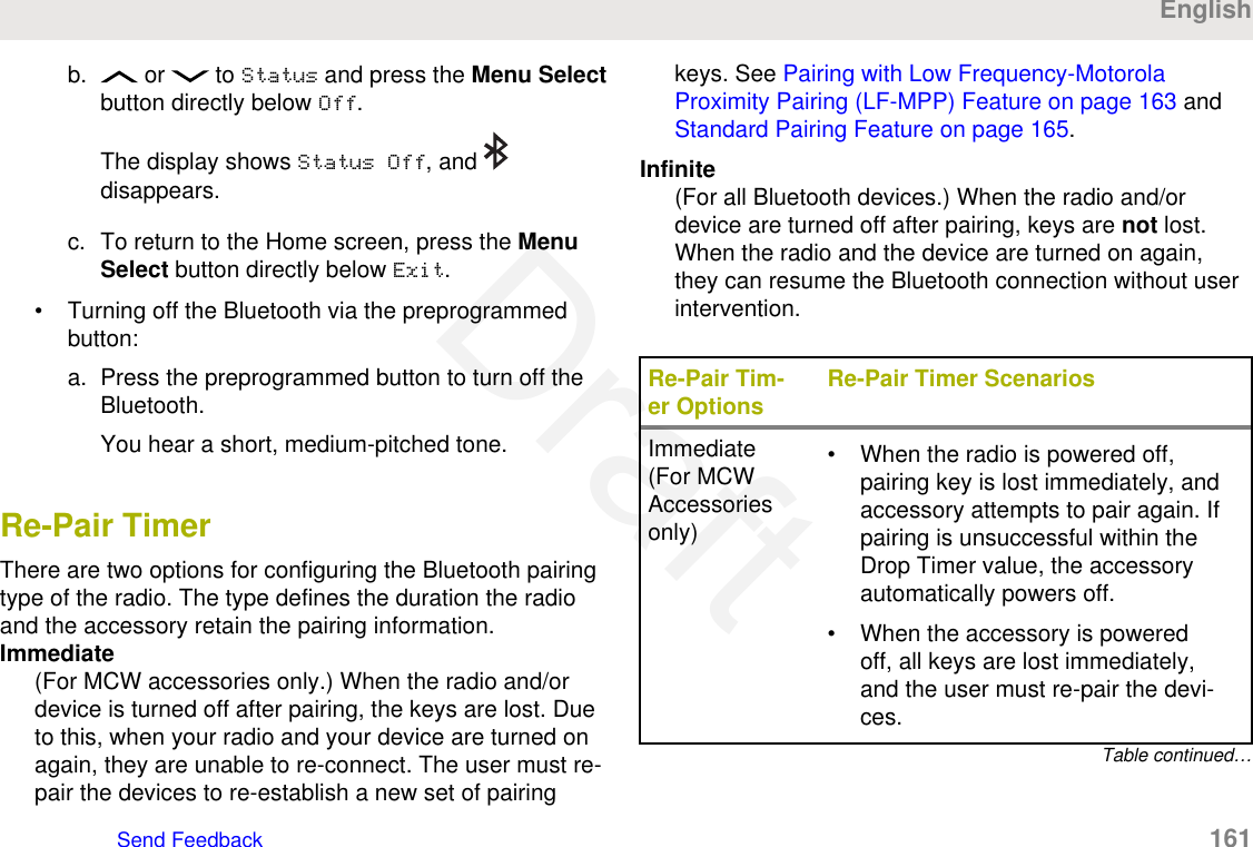 b.  or   to Status and press the Menu Selectbutton directly below Off.The display shows Status Off, and disappears.c. To return to the Home screen, press the MenuSelect button directly below Exit.• Turning off the Bluetooth via the preprogrammedbutton:a. Press the preprogrammed button to turn off theBluetooth.You hear a short, medium-pitched tone.Re-Pair TimerThere are two options for configuring the Bluetooth pairingtype of the radio. The type defines the duration the radioand the accessory retain the pairing information.Immediate(For MCW accessories only.) When the radio and/ordevice is turned off after pairing, the keys are lost. Dueto this, when your radio and your device are turned onagain, they are unable to re-connect. The user must re-pair the devices to re-establish a new set of pairingkeys. See Pairing with Low Frequency-MotorolaProximity Pairing (LF-MPP) Feature on page 163 and Standard Pairing Feature on page 165.Infinite(For all Bluetooth devices.) When the radio and/ordevice are turned off after pairing, keys are not lost.When the radio and the device are turned on again,they can resume the Bluetooth connection without userintervention.Re-Pair Tim-er Options Re-Pair Timer ScenariosImmediate(For MCWAccessoriesonly)• When the radio is powered off,pairing key is lost immediately, andaccessory attempts to pair again. Ifpairing is unsuccessful within theDrop Timer value, the accessoryautomatically powers off.• When the accessory is poweredoff, all keys are lost immediately,and the user must re-pair the devi-ces.Table continued…EnglishSend Feedback   161Draft