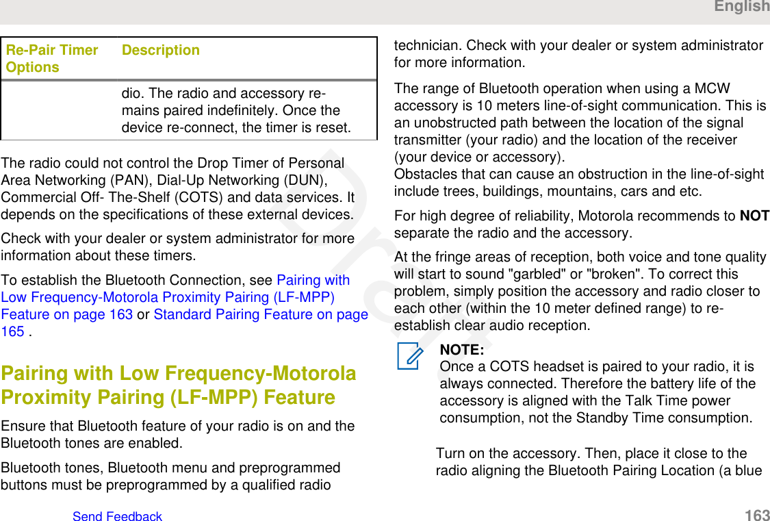 Re-Pair TimerOptions Descriptiondio. The radio and accessory re-mains paired indefinitely. Once thedevice re-connect, the timer is reset.The radio could not control the Drop Timer of PersonalArea Networking (PAN), Dial-Up Networking (DUN),Commercial Off- The-Shelf (COTS) and data services. Itdepends on the specifications of these external devices.Check with your dealer or system administrator for moreinformation about these timers.To establish the Bluetooth Connection, see Pairing withLow Frequency-Motorola Proximity Pairing (LF-MPP)Feature on page 163 or Standard Pairing Feature on page165 .Pairing with Low Frequency-MotorolaProximity Pairing (LF-MPP) FeatureEnsure that Bluetooth feature of your radio is on and theBluetooth tones are enabled.Bluetooth tones, Bluetooth menu and preprogrammedbuttons must be preprogrammed by a qualified radiotechnician. Check with your dealer or system administratorfor more information.The range of Bluetooth operation when using a MCWaccessory is 10 meters line-of-sight communication. This isan unobstructed path between the location of the signaltransmitter (your radio) and the location of the receiver(your device or accessory).Obstacles that can cause an obstruction in the line-of-sightinclude trees, buildings, mountains, cars and etc.For high degree of reliability, Motorola recommends to NOTseparate the radio and the accessory.At the fringe areas of reception, both voice and tone qualitywill start to sound &quot;garbled&quot; or &quot;broken&quot;. To correct thisproblem, simply position the accessory and radio closer toeach other (within the 10 meter defined range) to re-establish clear audio reception.NOTE:Once a COTS headset is paired to your radio, it isalways connected. Therefore the battery life of theaccessory is aligned with the Talk Time powerconsumption, not the Standby Time consumption.Turn on the accessory. Then, place it close to theradio aligning the Bluetooth Pairing Location (a blueEnglishSend Feedback   163Draft