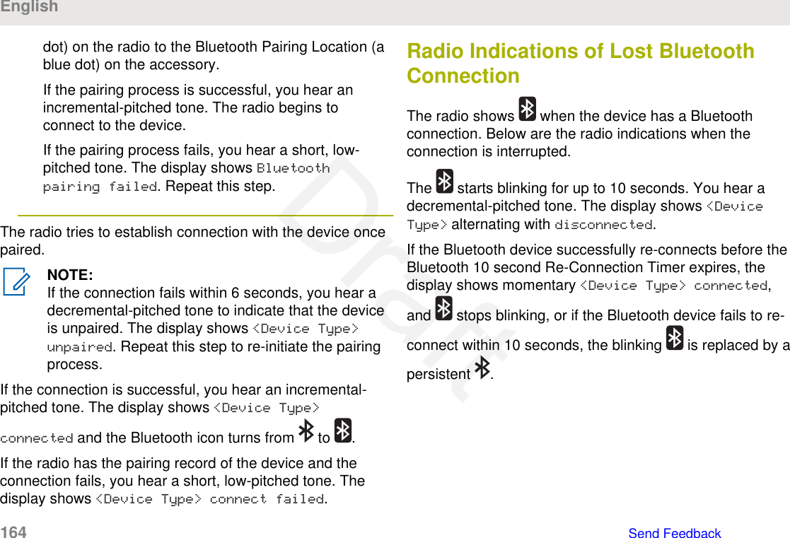 dot) on the radio to the Bluetooth Pairing Location (ablue dot) on the accessory.If the pairing process is successful, you hear anincremental-pitched tone. The radio begins toconnect to the device.If the pairing process fails, you hear a short, low-pitched tone. The display shows Bluetoothpairing failed. Repeat this step.The radio tries to establish connection with the device oncepaired.NOTE:If the connection fails within 6 seconds, you hear adecremental-pitched tone to indicate that the deviceis unpaired. The display shows &lt;Device Type&gt;unpaired. Repeat this step to re-initiate the pairingprocess.If the connection is successful, you hear an incremental-pitched tone. The display shows &lt;Device Type&gt;connected and the Bluetooth icon turns from   to  .If the radio has the pairing record of the device and theconnection fails, you hear a short, low-pitched tone. Thedisplay shows &lt;Device Type&gt; connect failed.Radio Indications of Lost BluetoothConnectionThe radio shows   when the device has a Bluetoothconnection. Below are the radio indications when theconnection is interrupted.The   starts blinking for up to 10 seconds. You hear adecremental-pitched tone. The display shows &lt;DeviceType&gt; alternating with disconnected.If the Bluetooth device successfully re-connects before theBluetooth 10 second Re-Connection Timer expires, thedisplay shows momentary &lt;Device Type&gt; connected,and   stops blinking, or if the Bluetooth device fails to re-connect within 10 seconds, the blinking   is replaced by apersistent  .English164   Send FeedbackDraft