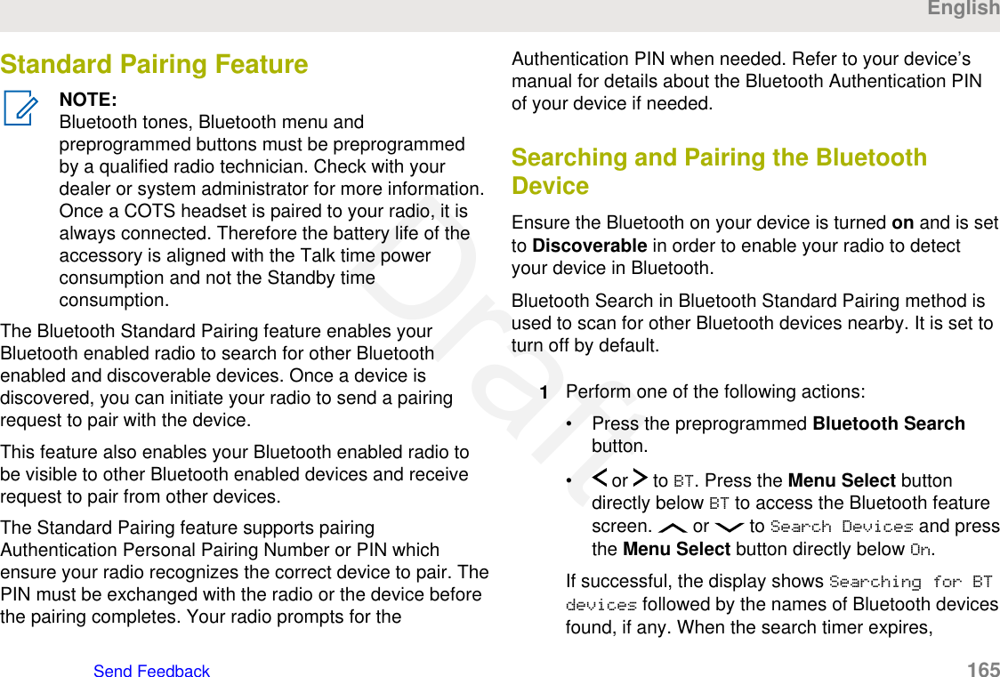 Standard Pairing FeatureNOTE:Bluetooth tones, Bluetooth menu andpreprogrammed buttons must be preprogrammedby a qualified radio technician. Check with yourdealer or system administrator for more information.Once a COTS headset is paired to your radio, it isalways connected. Therefore the battery life of theaccessory is aligned with the Talk time powerconsumption and not the Standby timeconsumption.The Bluetooth Standard Pairing feature enables yourBluetooth enabled radio to search for other Bluetoothenabled and discoverable devices. Once a device isdiscovered, you can initiate your radio to send a pairingrequest to pair with the device.This feature also enables your Bluetooth enabled radio tobe visible to other Bluetooth enabled devices and receiverequest to pair from other devices.The Standard Pairing feature supports pairingAuthentication Personal Pairing Number or PIN whichensure your radio recognizes the correct device to pair. ThePIN must be exchanged with the radio or the device beforethe pairing completes. Your radio prompts for theAuthentication PIN when needed. Refer to your device’smanual for details about the Bluetooth Authentication PINof your device if needed.Searching and Pairing the BluetoothDeviceEnsure the Bluetooth on your device is turned on and is setto Discoverable in order to enable your radio to detectyour device in Bluetooth.Bluetooth Search in Bluetooth Standard Pairing method isused to scan for other Bluetooth devices nearby. It is set toturn off by default.1Perform one of the following actions:• Press the preprogrammed Bluetooth Searchbutton.•  or   to BT. Press the Menu Select buttondirectly below BT to access the Bluetooth featurescreen.   or   to Search Devices and pressthe Menu Select button directly below On.If successful, the display shows Searching for BTdevices followed by the names of Bluetooth devicesfound, if any. When the search timer expires,EnglishSend Feedback   165Draft