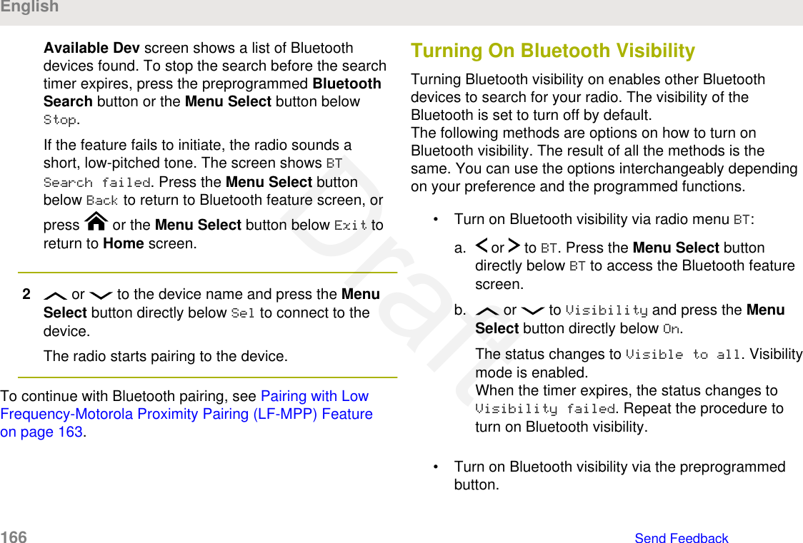 Available Dev screen shows a list of Bluetoothdevices found. To stop the search before the searchtimer expires, press the preprogrammed BluetoothSearch button or the Menu Select button belowStop.If the feature fails to initiate, the radio sounds ashort, low-pitched tone. The screen shows BTSearch failed. Press the Menu Select buttonbelow Back to return to Bluetooth feature screen, orpress   or the Menu Select button below Exit toreturn to Home screen.2 or   to the device name and press the MenuSelect button directly below Sel to connect to thedevice.The radio starts pairing to the device.To continue with Bluetooth pairing, see Pairing with LowFrequency-Motorola Proximity Pairing (LF-MPP) Featureon page 163.Turning On Bluetooth VisibilityTurning Bluetooth visibility on enables other Bluetoothdevices to search for your radio. The visibility of theBluetooth is set to turn off by default.The following methods are options on how to turn onBluetooth visibility. The result of all the methods is thesame. You can use the options interchangeably dependingon your preference and the programmed functions.• Turn on Bluetooth visibility via radio menu BT:a.  or   to BT. Press the Menu Select buttondirectly below BT to access the Bluetooth featurescreen.b.  or   to Visibility and press the MenuSelect button directly below On.The status changes to Visible to all. Visibilitymode is enabled.When the timer expires, the status changes toVisibility failed. Repeat the procedure toturn on Bluetooth visibility.• Turn on Bluetooth visibility via the preprogrammedbutton.English166   Send FeedbackDraft