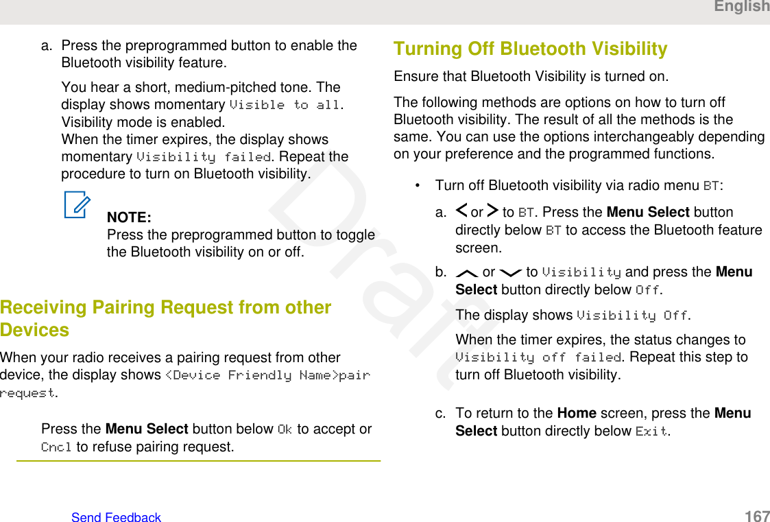 a. Press the preprogrammed button to enable theBluetooth visibility feature.You hear a short, medium-pitched tone. Thedisplay shows momentary Visible to all.Visibility mode is enabled.When the timer expires, the display showsmomentary Visibility failed. Repeat theprocedure to turn on Bluetooth visibility.NOTE:Press the preprogrammed button to togglethe Bluetooth visibility on or off.Receiving Pairing Request from otherDevicesWhen your radio receives a pairing request from otherdevice, the display shows &lt;Device Friendly Name&gt;pairrequest.Press the Menu Select button below Ok to accept orCncl to refuse pairing request.Turning Off Bluetooth VisibilityEnsure that Bluetooth Visibility is turned on.The following methods are options on how to turn offBluetooth visibility. The result of all the methods is thesame. You can use the options interchangeably dependingon your preference and the programmed functions.• Turn off Bluetooth visibility via radio menu BT:a.  or   to BT. Press the Menu Select buttondirectly below BT to access the Bluetooth featurescreen.b.  or   to Visibility and press the MenuSelect button directly below Off.The display shows Visibility Off.When the timer expires, the status changes toVisibility off failed. Repeat this step toturn off Bluetooth visibility.c. To return to the Home screen, press the MenuSelect button directly below Exit.EnglishSend Feedback   167Draft