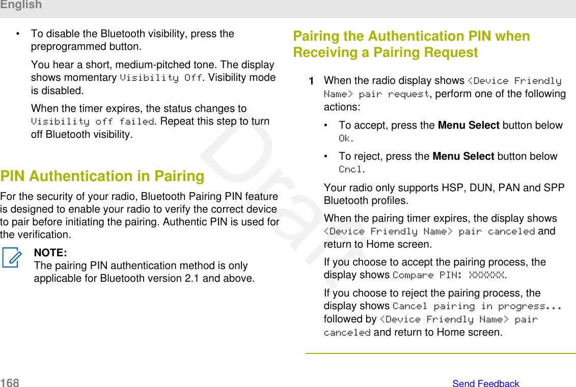 • To disable the Bluetooth visibility, press thepreprogrammed button.You hear a short, medium-pitched tone. The displayshows momentary Visibility Off. Visibility modeis disabled.When the timer expires, the status changes toVisibility off failed. Repeat this step to turnoff Bluetooth visibility.PIN Authentication in PairingFor the security of your radio, Bluetooth Pairing PIN featureis designed to enable your radio to verify the correct deviceto pair before initiating the pairing. Authentic PIN is used forthe verification.NOTE:The pairing PIN authentication method is onlyapplicable for Bluetooth version 2.1 and above.Pairing the Authentication PIN whenReceiving a Pairing Request1When the radio display shows &lt;Device FriendlyName&gt; pair request, perform one of the followingactions:• To accept, press the Menu Select button belowOk.• To reject, press the Menu Select button belowCncl.Your radio only supports HSP, DUN, PAN and SPPBluetooth profiles.When the pairing timer expires, the display shows&lt;Device Friendly Name&gt; pair canceled andreturn to Home screen.If you choose to accept the pairing process, thedisplay shows Compare PIN: XXXXXX.If you choose to reject the pairing process, thedisplay shows Cancel pairing in progress...followed by &lt;Device Friendly Name&gt; paircanceled and return to Home screen.English168   Send FeedbackDraft