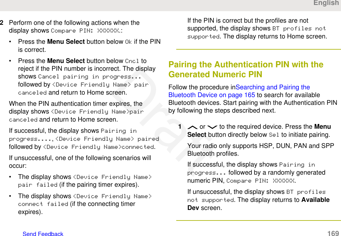 2Perform one of the following actions when thedisplay shows Compare PIN: XXXXXX.:• Press the Menu Select button below Ok if the PINis correct.• Press the Menu Select button below Cncl toreject if the PIN number is incorrect. The displayshows Cancel pairing in progress...followed by &lt;Device Friendly Name&gt; paircanceled and return to Home screen.When the PIN authentication timer expires, thedisplay shows &lt;Device Friendly Name&gt;paircanceled and return to Home screen.If successful, the display shows Pairing inprogress...., &lt;Device Friendly Name&gt; pairedfollowed by &lt;Device Friendly Name&gt;connected.If unsuccessful, one of the following scenarios willoccur:• The display shows &lt;Device Friendly Name&gt;pair failed (if the pairing timer expires).• The display shows &lt;Device Friendly Name&gt;connect failed (if the connecting timerexpires).If the PIN is correct but the profiles are notsupported, the display shows BT profiles notsupported. The display returns to Home screen.Pairing the Authentication PIN with theGenerated Numeric PINFollow the procedure inSearching and Pairing theBluetooth Device on page 165 to search for availableBluetooth devices. Start pairing with the Authentication PINby following the steps described next.1 or   to the required device. Press the MenuSelect button directly below Sel to initiate pairing.Your radio only supports HSP, DUN, PAN and SPPBluetooth profiles.If successful, the display shows Pairing inprogress... followed by a randomly generatednumeric PIN, Compare PIN: XXXXXX.If unsuccessful, the display shows BT profilesnot supported. The display returns to AvailableDev screen.EnglishSend Feedback   169Draft