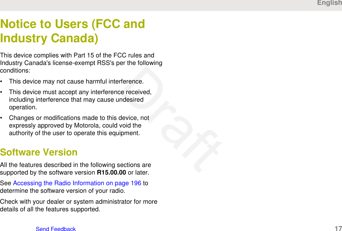 Notice to Users (FCC andIndustry Canada)This device complies with Part 15 of the FCC rules andIndustry Canada&apos;s license-exempt RSS&apos;s per the followingconditions:• This device may not cause harmful interference.• This device must accept any interference received,including interference that may cause undesiredoperation.• Changes or modifications made to this device, notexpressly approved by Motorola, could void theauthority of the user to operate this equipment.Software VersionAll the features described in the following sections aresupported by the software version R15.00.00 or later.See Accessing the Radio Information on page 196 todetermine the software version of your radio.Check with your dealer or system administrator for moredetails of all the features supported.EnglishSend Feedback   17Draft