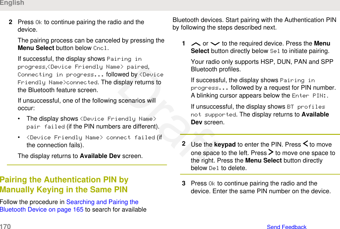 2Press Ok to continue pairing the radio and thedevice.The pairing process can be canceled by pressing theMenu Select button below Cncl.If successful, the display shows Pairing inprogress,&lt;Device Friendly Name&gt; paired,Connecting in progress... followed by &lt;DeviceFriendly Name&gt;connected. The display returns tothe Bluetooth feature screen.If unsuccessful, one of the following scenarios willoccur:• The display shows &lt;Device Friendly Name&gt;pair failed (if the PIN numbers are different).•&lt;Device Friendly Name&gt; connect failed (ifthe connection fails).The display returns to Available Dev screen.Pairing the Authentication PIN byManually Keying in the Same PINFollow the procedure in Searching and Pairing theBluetooth Device on page 165 to search for availableBluetooth devices. Start pairing with the Authentication PINby following the steps described next.1 or   to the required device. Press the MenuSelect button directly below Sel to initiate pairing.Your radio only supports HSP, DUN, PAN and SPPBluetooth profiles.If successful, the display shows Pairing inprogress... followed by a request for PIN number.A blinking cursor appears below the Enter PIN:.If unsuccessful, the display shows BT profilesnot supported. The display returns to AvailableDev screen.2Use the keypad to enter the PIN. Press   to moveone space to the left. Press   to move one space tothe right. Press the Menu Select button directlybelow Del to delete.3Press Ok to continue pairing the radio and thedevice. Enter the same PIN number on the device.English170   Send FeedbackDraft