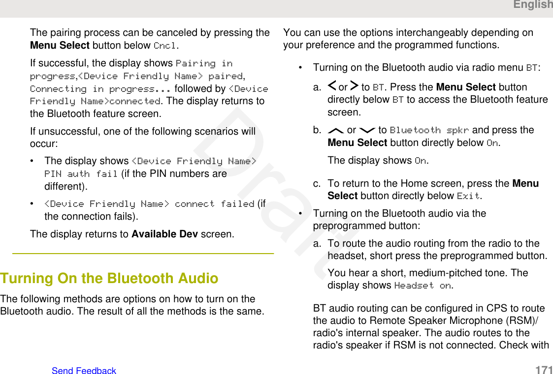 The pairing process can be canceled by pressing theMenu Select button below Cncl.If successful, the display shows Pairing inprogress,&lt;Device Friendly Name&gt; paired,Connecting in progress... followed by &lt;DeviceFriendly Name&gt;connected. The display returns tothe Bluetooth feature screen.If unsuccessful, one of the following scenarios willoccur:• The display shows &lt;Device Friendly Name&gt;PIN auth fail (if the PIN numbers aredifferent).•&lt;Device Friendly Name&gt; connect failed (ifthe connection fails).The display returns to Available Dev screen.Turning On the Bluetooth AudioThe following methods are options on how to turn on theBluetooth audio. The result of all the methods is the same.You can use the options interchangeably depending onyour preference and the programmed functions.• Turning on the Bluetooth audio via radio menu BT:a.  or   to BT. Press the Menu Select buttondirectly below BT to access the Bluetooth featurescreen.b.  or   to Bluetooth spkr and press theMenu Select button directly below On.The display shows On.c. To return to the Home screen, press the MenuSelect button directly below Exit.• Turning on the Bluetooth audio via thepreprogrammed button:a. To route the audio routing from the radio to theheadset, short press the preprogrammed button.You hear a short, medium-pitched tone. Thedisplay shows Headset on.BT audio routing can be configured in CPS to routethe audio to Remote Speaker Microphone (RSM)/radio&apos;s internal speaker. The audio routes to theradio&apos;s speaker if RSM is not connected. Check withEnglishSend Feedback   171Draft