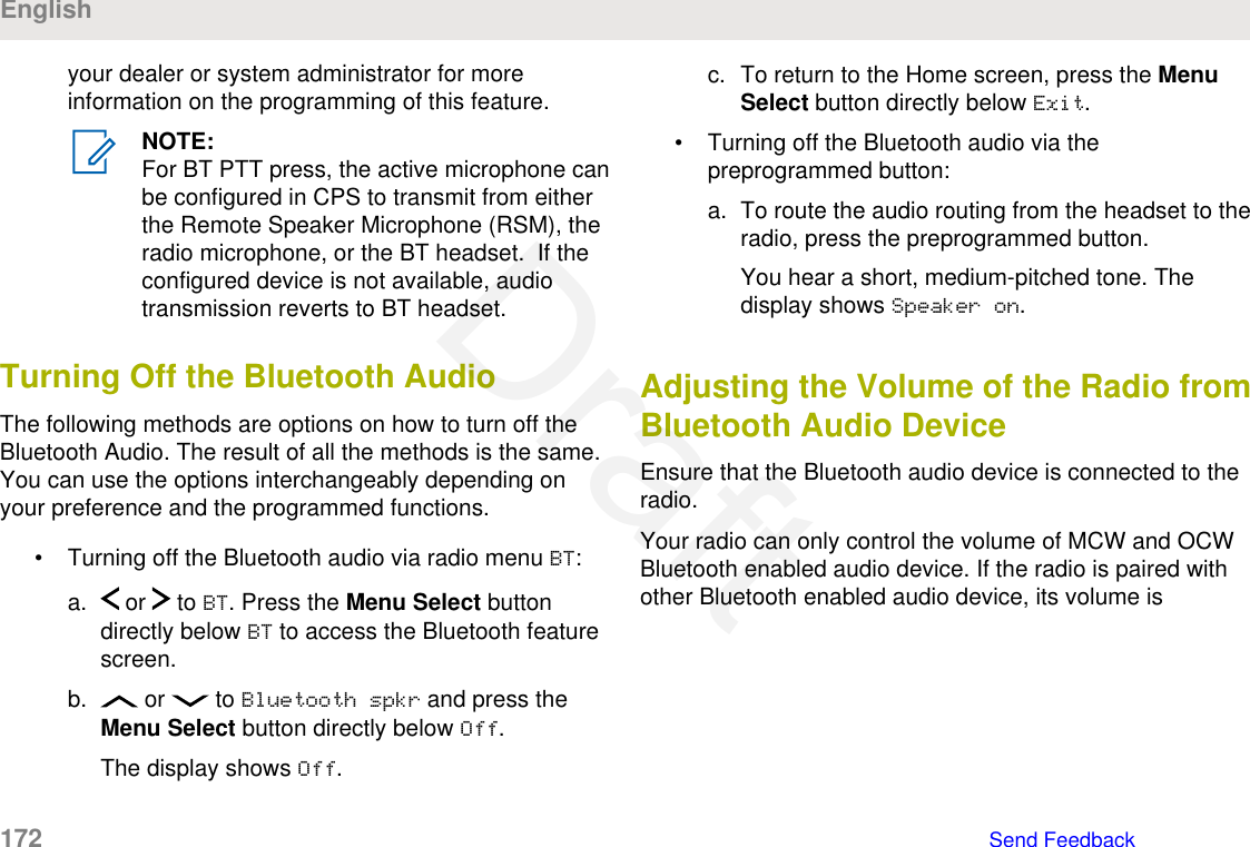 your dealer or system administrator for moreinformation on the programming of this feature.NOTE:For BT PTT press, the active microphone canbe configured in CPS to transmit from eitherthe Remote Speaker Microphone (RSM), theradio microphone, or the BT headset.  If theconfigured device is not available, audiotransmission reverts to BT headset.Turning Off the Bluetooth AudioThe following methods are options on how to turn off theBluetooth Audio. The result of all the methods is the same.You can use the options interchangeably depending onyour preference and the programmed functions.• Turning off the Bluetooth audio via radio menu BT:a.  or   to BT. Press the Menu Select buttondirectly below BT to access the Bluetooth featurescreen.b.  or   to Bluetooth spkr and press theMenu Select button directly below Off.The display shows Off.c. To return to the Home screen, press the MenuSelect button directly below Exit.• Turning off the Bluetooth audio via thepreprogrammed button:a. To route the audio routing from the headset to theradio, press the preprogrammed button.You hear a short, medium-pitched tone. Thedisplay shows Speaker on.Adjusting the Volume of the Radio fromBluetooth Audio DeviceEnsure that the Bluetooth audio device is connected to theradio.Your radio can only control the volume of MCW and OCWBluetooth enabled audio device. If the radio is paired withother Bluetooth enabled audio device, its volume isEnglish172   Send FeedbackDraft