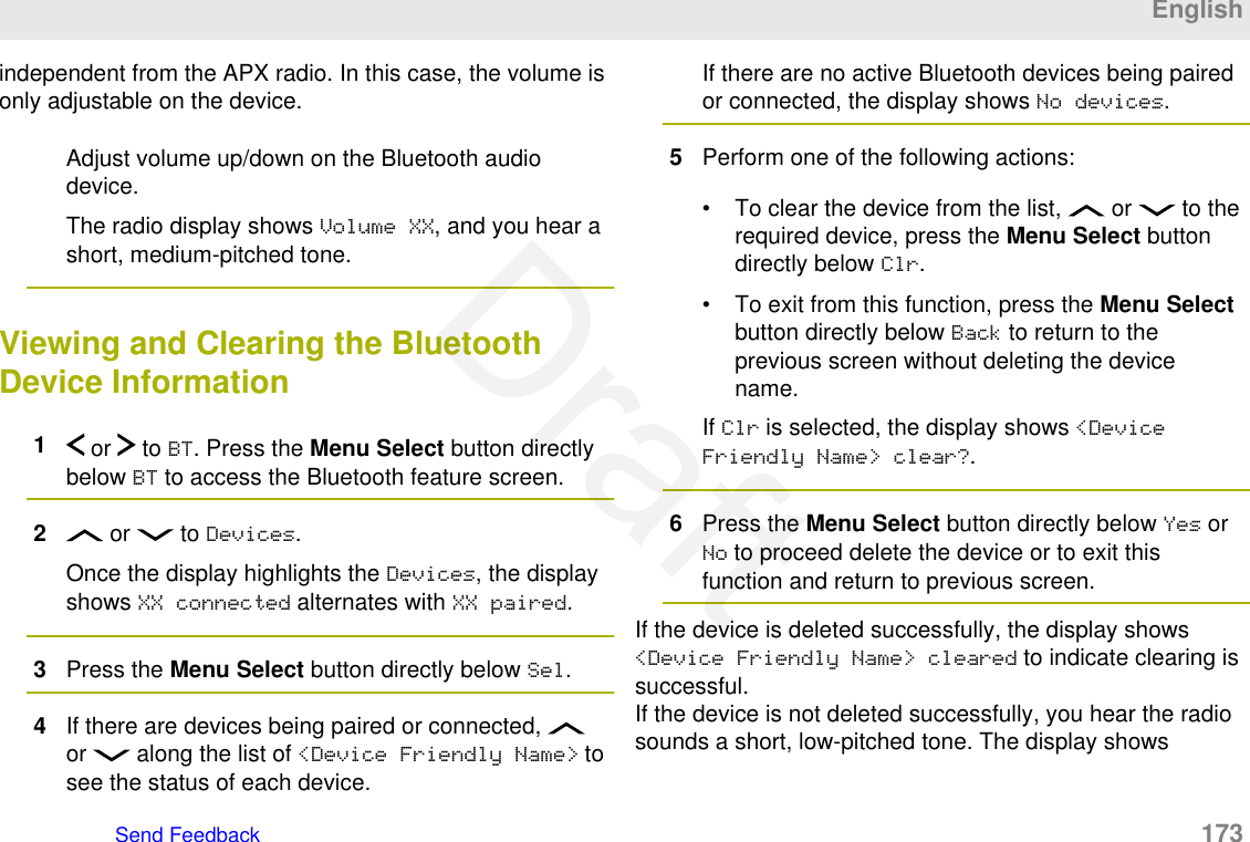 independent from the APX radio. In this case, the volume isonly adjustable on the device.Adjust volume up/down on the Bluetooth audiodevice.The radio display shows Volume XX, and you hear ashort, medium-pitched tone.Viewing and Clearing the BluetoothDevice Information1 or   to BT. Press the Menu Select button directlybelow BT to access the Bluetooth feature screen.2 or   to Devices.Once the display highlights the Devices, the displayshows XX connected alternates with XX paired.3Press the Menu Select button directly below Sel.4If there are devices being paired or connected, or   along the list of &lt;Device Friendly Name&gt; tosee the status of each device.If there are no active Bluetooth devices being pairedor connected, the display shows No devices.5Perform one of the following actions:• To clear the device from the list,   or   to therequired device, press the Menu Select buttondirectly below Clr.• To exit from this function, press the Menu Selectbutton directly below Back to return to theprevious screen without deleting the devicename.If Clr is selected, the display shows &lt;DeviceFriendly Name&gt; clear?.6Press the Menu Select button directly below Yes orNo to proceed delete the device or to exit thisfunction and return to previous screen.If the device is deleted successfully, the display shows&lt;Device Friendly Name&gt; cleared to indicate clearing issuccessful.If the device is not deleted successfully, you hear the radiosounds a short, low-pitched tone. The display showsEnglishSend Feedback   173Draft