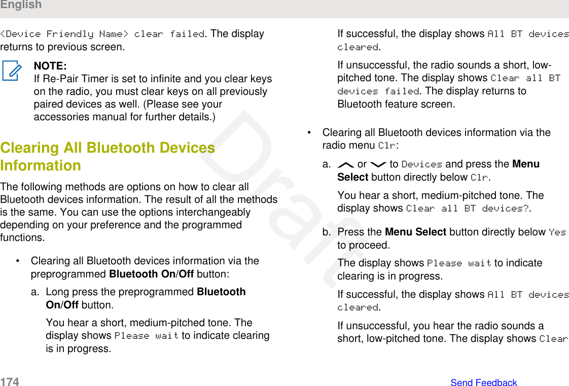 &lt;Device Friendly Name&gt; clear failed. The displayreturns to previous screen.NOTE:If Re-Pair Timer is set to infinite and you clear keyson the radio, you must clear keys on all previouslypaired devices as well. (Please see youraccessories manual for further details.)Clearing All Bluetooth DevicesInformationThe following methods are options on how to clear allBluetooth devices information. The result of all the methodsis the same. You can use the options interchangeablydepending on your preference and the programmedfunctions.• Clearing all Bluetooth devices information via thepreprogrammed Bluetooth On/Off button:a. Long press the preprogrammed BluetoothOn/Off button.You hear a short, medium-pitched tone. Thedisplay shows Please wait to indicate clearingis in progress.If successful, the display shows All BT devicescleared.If unsuccessful, the radio sounds a short, low-pitched tone. The display shows Clear all BTdevices failed. The display returns toBluetooth feature screen.• Clearing all Bluetooth devices information via theradio menu Clr:a.  or   to Devices and press the MenuSelect button directly below Clr.You hear a short, medium-pitched tone. Thedisplay shows Clear all BT devices?.b. Press the Menu Select button directly below Yesto proceed.The display shows Please wait to indicateclearing is in progress.If successful, the display shows All BT devicescleared.If unsuccessful, you hear the radio sounds ashort, low-pitched tone. The display shows ClearEnglish174   Send FeedbackDraft