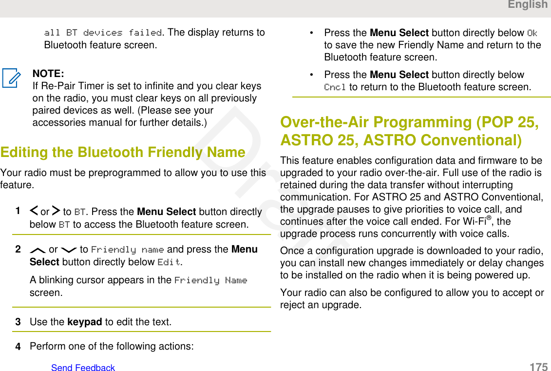 all BT devices failed. The display returns toBluetooth feature screen.NOTE:If Re-Pair Timer is set to infinite and you clear keyson the radio, you must clear keys on all previouslypaired devices as well. (Please see youraccessories manual for further details.)Editing the Bluetooth Friendly NameYour radio must be preprogrammed to allow you to use thisfeature.1 or   to BT. Press the Menu Select button directlybelow BT to access the Bluetooth feature screen.2 or   to Friendly name and press the MenuSelect button directly below Edit.A blinking cursor appears in the Friendly Namescreen.3Use the keypad to edit the text.4Perform one of the following actions:• Press the Menu Select button directly below Okto save the new Friendly Name and return to theBluetooth feature screen.• Press the Menu Select button directly belowCncl to return to the Bluetooth feature screen.Over-the-Air Programming (POP 25,ASTRO 25, ASTRO Conventional)This feature enables configuration data and firmware to beupgraded to your radio over-the-air. Full use of the radio isretained during the data transfer without interruptingcommunication. For ASTRO 25 and ASTRO Conventional,the upgrade pauses to give priorities to voice call, andcontinues after the voice call ended. For Wi-Fi®, theupgrade process runs concurrently with voice calls.Once a configuration upgrade is downloaded to your radio,you can install new changes immediately or delay changesto be installed on the radio when it is being powered up.Your radio can also be configured to allow you to accept orreject an upgrade.EnglishSend Feedback   175Draft