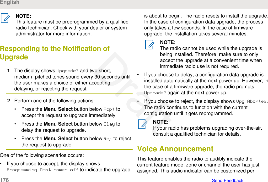 NOTE:This feature must be preprogrammed by a qualifiedradio technician. Check with your dealer or systemadministrator for more information.Responding to the Notification ofUpgrade1The display shows Upgrade? and two short,medium- pitched tones sound every 30 seconds untilthe user makes a choice of either accepting,delaying, or rejecting the request2Perform one of the following actions:• Press the Menu Select button below Acpt toaccept the request to upgrade immediately.• Press the Menu Select button below Dlay todelay the request to upgrade.• Press the Menu Select button below Rej to rejectthe request to upgrade.One of the following scenarios occurs:• If you choose to accept, the display showsProgramming Dont power off to indicate the upgradeis about to begin. The radio resets to install the upgrade.In the case of configuration data upgrade, the processonly takes a few seconds. In the case of firmwareupgrade, the installation takes several minutes.NOTE:The radio cannot be used while the upgrade isbeing installed. Therefore, make sure to onlyaccept the upgrade at a convenient time whenimmediate radio use is not required.• If you choose to delay, a configuration data upgrade isinstalled automatically at the next power up. However, inthe case of a firmware upgrade, the radio promptsUpgrade? again at the next power up.• If you choose to reject, the display shows Upg Aborted.The radio continues to function with the currentconfiguration until it gets reprogrammed.NOTE:If your radio has problems upgrading over-the-air,consult a qualified technician for details.Voice AnnouncementThis feature enables the radio to audibly indicate thecurrent feature mode, zone or channel the user has justassigned. This audio indicator can be customized perEnglish176   Send FeedbackDraft