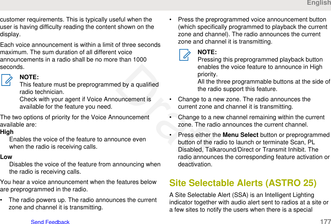 customer requirements. This is typically useful when theuser is having difficulty reading the content shown on thedisplay.Each voice announcement is within a limit of three secondsmaximum. The sum duration of all different voiceannouncements in a radio shall be no more than 1000seconds.NOTE:This feature must be preprogrammed by a qualifiedradio technician.Check with your agent if Voice Announcement isavailable for the feature you need.The two options of priority for the Voice Announcementavailable are:HighEnables the voice of the feature to announce evenwhen the radio is receiving calls.LowDisables the voice of the feature from announcing whenthe radio is receiving calls.You hear a voice announcement when the features beloware preprogrammed in the radio.• The radio powers up. The radio announces the currentzone and channel it is transmitting.• Press the preprogrammed voice announcement button(which specifically programmed to playback the currentzone and channel). The radio announces the currentzone and channel it is transmitting.NOTE:Pressing this preprogrammed playback buttonenables the voice feature to announce in Highpriority.All the three programmable buttons at the side ofthe radio support this feature.• Change to a new zone. The radio announces thecurrent zone and channel it is transmitting.• Change to a new channel remaining within the currentzone. The radio announces the current channel.• Press either the Menu Select button or preprogrammedbutton of the radio to launch or terminate Scan, PLDisabled, Talkaround/Direct or Transmit Inhibit. Theradio announces the corresponding feature activation ordeactivation.Site Selectable Alerts (ASTRO 25)A Site Selectable Alert (SSA) is an Intelligent Lightingindicator together with audio alert sent to radios at a site ora few sites to notify the users when there is a specialEnglishSend Feedback   177Draft