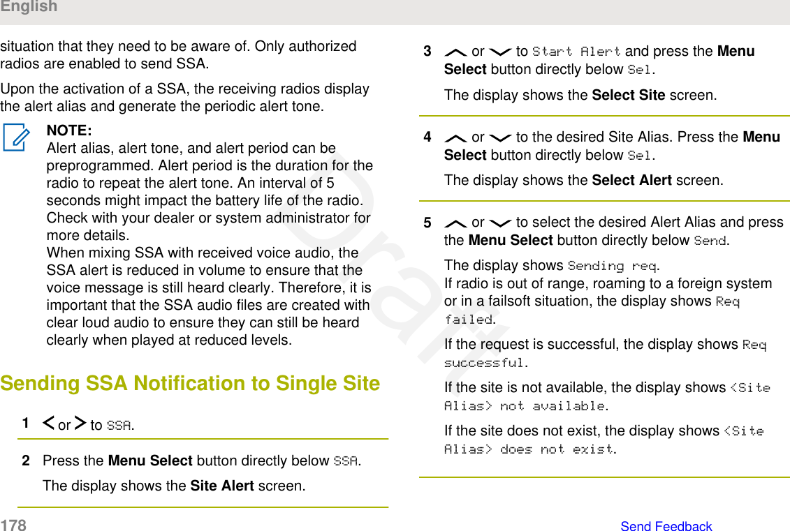 situation that they need to be aware of. Only authorizedradios are enabled to send SSA.Upon the activation of a SSA, the receiving radios displaythe alert alias and generate the periodic alert tone.NOTE:Alert alias, alert tone, and alert period can bepreprogrammed. Alert period is the duration for theradio to repeat the alert tone. An interval of 5seconds might impact the battery life of the radio.Check with your dealer or system administrator formore details.When mixing SSA with received voice audio, theSSA alert is reduced in volume to ensure that thevoice message is still heard clearly. Therefore, it isimportant that the SSA audio files are created withclear loud audio to ensure they can still be heardclearly when played at reduced levels.Sending SSA Notification to Single Site1 or   to SSA.2Press the Menu Select button directly below SSA.The display shows the Site Alert screen.3 or   to Start Alert and press the MenuSelect button directly below Sel.The display shows the Select Site screen.4 or   to the desired Site Alias. Press the MenuSelect button directly below Sel.The display shows the Select Alert screen.5 or   to select the desired Alert Alias and pressthe Menu Select button directly below Send.The display shows Sending req.If radio is out of range, roaming to a foreign systemor in a failsoft situation, the display shows Reqfailed.If the request is successful, the display shows Reqsuccessful.If the site is not available, the display shows &lt;SiteAlias&gt; not available.If the site does not exist, the display shows &lt;SiteAlias&gt; does not exist.English178   Send FeedbackDraft