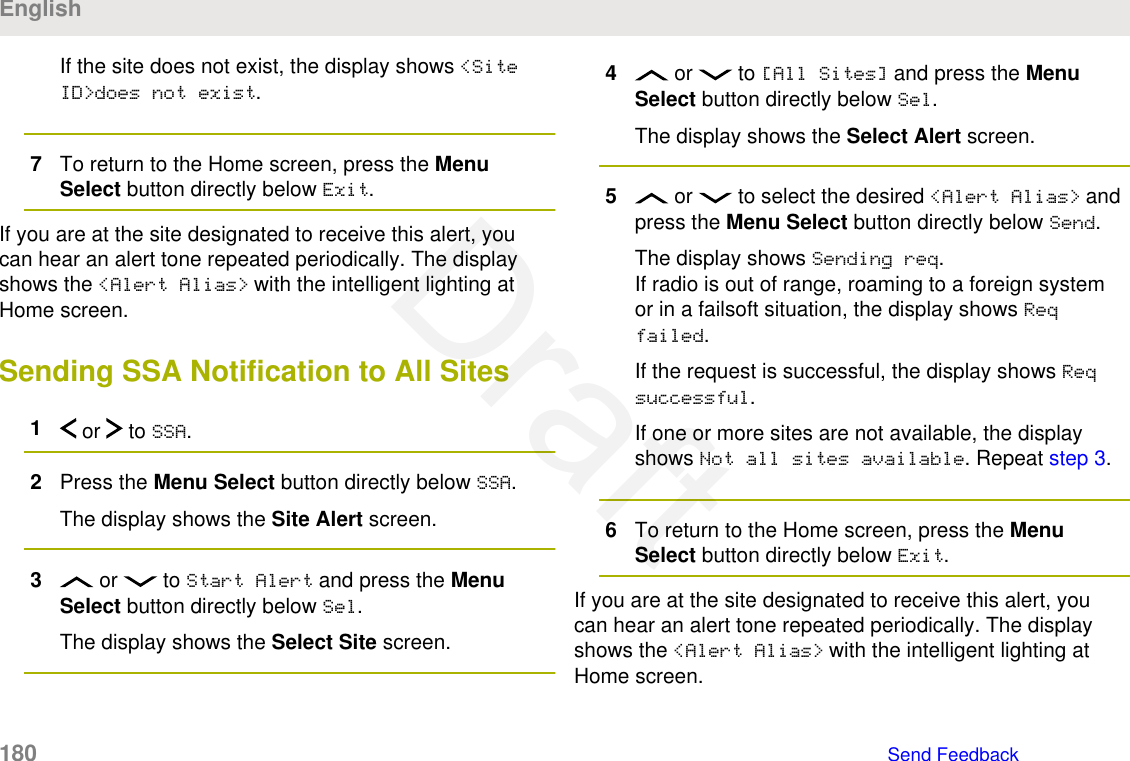 If the site does not exist, the display shows &lt;SiteID&gt;does not exist.7To return to the Home screen, press the MenuSelect button directly below Exit.If you are at the site designated to receive this alert, youcan hear an alert tone repeated periodically. The displayshows the &lt;Alert Alias&gt; with the intelligent lighting atHome screen.Sending SSA Notification to All Sites1 or   to SSA.2Press the Menu Select button directly below SSA.The display shows the Site Alert screen.3 or   to Start Alert and press the MenuSelect button directly below Sel.The display shows the Select Site screen.4 or   to [All Sites] and press the MenuSelect button directly below Sel.The display shows the Select Alert screen.5 or   to select the desired &lt;Alert Alias&gt; andpress the Menu Select button directly below Send.The display shows Sending req.If radio is out of range, roaming to a foreign systemor in a failsoft situation, the display shows Reqfailed.If the request is successful, the display shows Reqsuccessful.If one or more sites are not available, the displayshows Not all sites available. Repeat step 3.6To return to the Home screen, press the MenuSelect button directly below Exit.If you are at the site designated to receive this alert, youcan hear an alert tone repeated periodically. The displayshows the &lt;Alert Alias&gt; with the intelligent lighting atHome screen.English180   Send FeedbackDraft