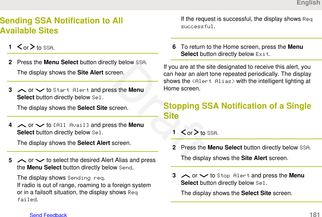 Sending SSA Notification to AllAvailable Sites1 or   to SSA.2Press the Menu Select button directly below SSA.The display shows the Site Alert screen.3 or   to Start Alert and press the MenuSelect button directly below Sel.The display shows the Select Site screen.4 or   to [All Avail] and press the MenuSelect button directly below Sel.The display shows the Select Alert screen.5 or   to select the desired Alert Alias and pressthe Menu Select button directly below Send.The display shows Sending req.If radio is out of range, roaming to a foreign systemor in a failsoft situation, the display shows Reqfailed.If the request is successful, the display shows Reqsuccessful.6To return to the Home screen, press the MenuSelect button directly below Exit.If you are at the site designated to receive this alert, youcan hear an alert tone repeated periodically. The displayshows the &lt;Alert Alias&gt; with the intelligent lighting atHome screen.Stopping SSA Notification of a SingleSite1 or   to SSA.2Press the Menu Select button directly below SSA.The display shows the Site Alert screen.3 or   to Stop Alert and press the MenuSelect button directly below Sel.The display shows the Select Site screen.EnglishSend Feedback   181Draft
